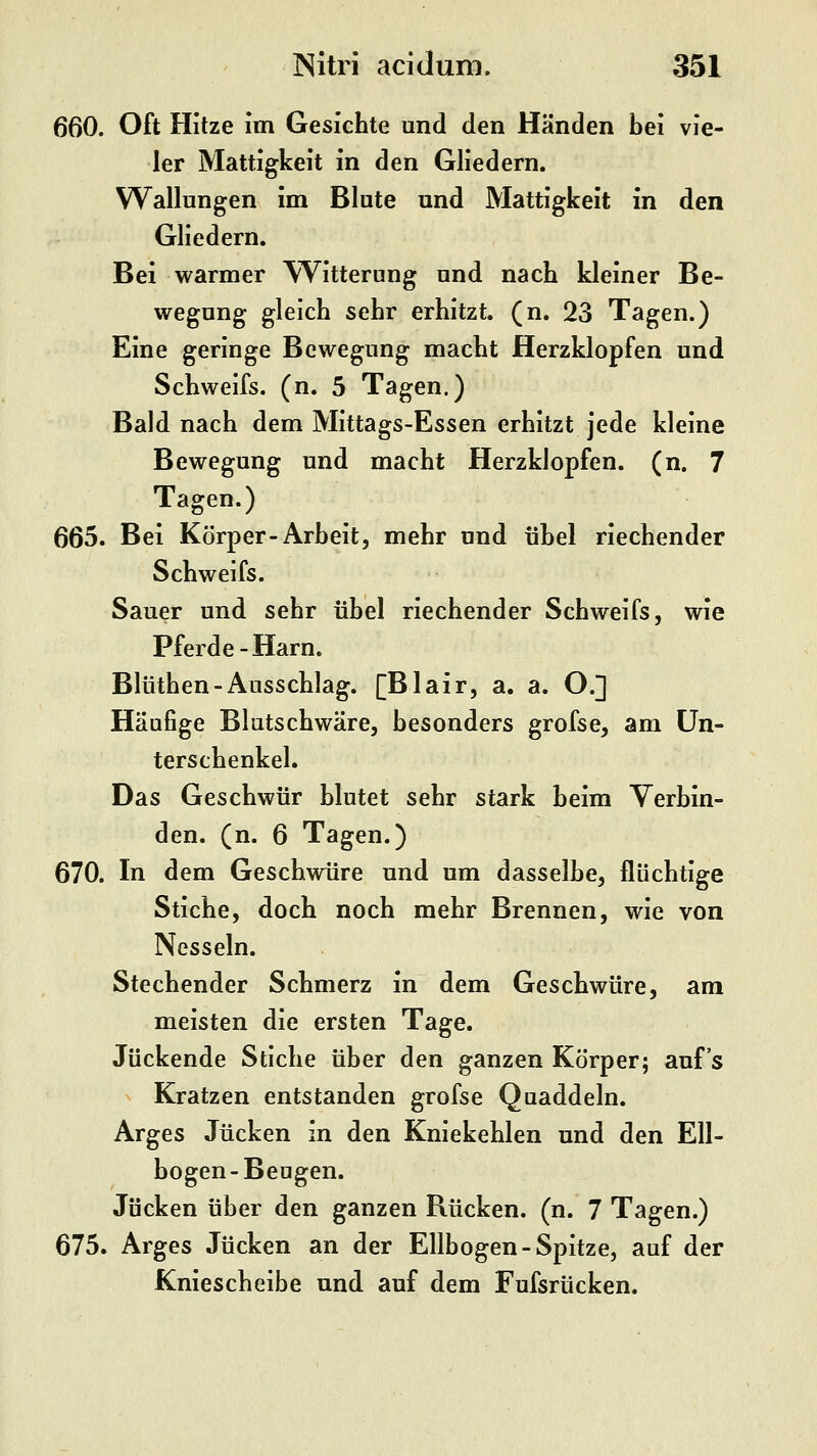 660. Oft Hitze im Gesichte und den Händen bei vie- ler Mattigkeit in den Gliedern. Wallungen im Blute und Mattigkeit in den Gliedern. Bei warmer Witterung und nach kleiner Be- wegung gleich sehr erhitzt, (n. 23 Tagen.) Eine geringe Bewegung macht Herzklopfen und Schweifs, (n. 5 Tagen.) Bald nach dem Mittags-Essen erhitzt jede kleine Bewegung und macht Herzklopfen, (n. 7 Tagen.) 665. Bei Körper-Arbeit, mehr und übel riechender Schweifs. Sauer und sehr übel riechender Schweifs, wie Pferde-Harn. Blüthen-Ausschlag. [Blair, a. a. O.] Häufige Blutschwäre, besonders grofse, am Un- terschenkel. Das Geschwür blutet sehr stark beim Verbin- den, (n. 6 Tagen.) 670. In dem Geschwüre und um dasselbe, flüchtige Stiche, doch noch mehr Brennen, wie von Nesseln. Stechender Schmerz in dem Geschwüre, am meisten die ersten Tage. Juckende Stiche über den ganzen Körper; auf's Kratzen entstanden grofse Quaddeln. Arges Jucken in den Kniekehlen und den Ell- bogen-Beugen. Jucken über den ganzen Rücken, (n. 7 Tagen.) 675. Arges Jucken an der Ellbogen-Spitze, auf der Kniescheibe und auf dem Fufsrücken.