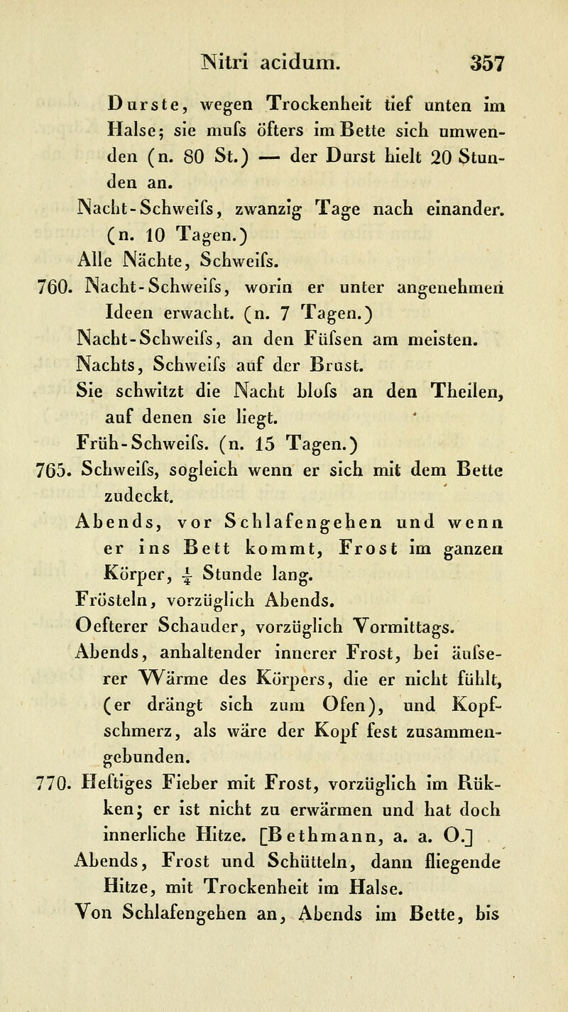 Durste, wegen Trockenheit tief unten im Halse; sie mufs öfters im Bette sich umwen- den (n. 80 St.) — der Durst hielt 20 Stun- den an. Nacht-Schweifs, zwanzig Tage nach einander, (n. 10 Tagen.) Alle Nächte, Schweifs. 760. Nacht-Schweifs, worin er unter angenehmen Ideen erwacht, (n. 7 Tagen.) Nacht-Schweifs, an den Füfsen am meisten. Nachts, Schweifs auf der Brast. Sie schwitzt die Nacht hlofs an den Theilen, auf denen sie liegt. Früh-Schweifs, (n. 15 Tagen.) 765. Schweifs, sogleich wenn er sich mit dem Bette zudeckt. Abends, vor Schlafengehen und wenn er ins Bett kommt, Frost im ganzen Körper, ^ Stunde lang. Frösteln, vorzüglich Abends. Oefterer Schauder, vorzüglich Vormittags. Abends, anhaltender innerer Frost, bei äufse- rer Wärme des Körpers, die er nicht fühlt, (er drängt sich zum Ofen), und Kopf- schmerz, als wäre der Kopf fest zusammen- gebunden. 770. Heftiges Fieber mit Frost, vorzüglich im Rük- ken; er ist nicht zu erwärmen und hat doch innerliche Hitze. [Bethmann, a. a. O.] xAbends, Frost und Schütteln, dann fliegende Hitze, mit Trockenheit im Halse. Von Schlafengehen an, Abends im Bette, bis