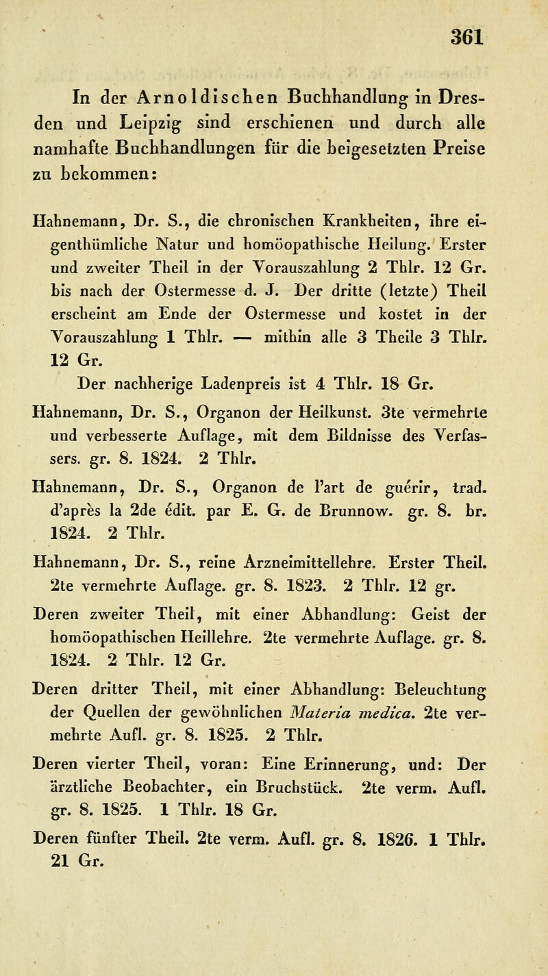 In der Arnoldischen Buchhandlung in Dres- den und Leipzig sind erschienen und durch alle namhafte Buchhandlungen für die heigesetzten Preise zu hekommen: Hahnemann, Dr. S., die chronischen Krankheiten, ihre ei- genthümliche Natur und homöopathische Heilung. Erster und zweiter Thell In der Vorauszahlung 2 Thlr. 12 Gr. bis nach der Ostermesse d. J. Der dritte (letzte) Thell erscheint am Ende der Ostermesse und kostet in der Vorauszahlung 1 Thlr. — mithin alle 3 Theile 3 Thlr. 12 Gr. Der nachherige Ladenpreis ist 4 Thlr. 18 Gr. Hahnemann, Dr. S., Organon der Heilkunst. 3te vermehrte und verbesserte Auflage, mit dem Bildnisse des Verfas- sers, gr. 8. 1824. 2 Thlr. Hahnemann, Dr. S., Organon de Part de guerir, trad. d'apres la 2de edit. par E. G. de Brunnow. gr. 8. br. 1824. 2 Thlr. Hahnemann, Dr. S., reine Arzneimittellehre. Erster Thell. 2te vermehrte Auflage, gr. 8. 1823. 2 Thlr. 12 gr. Deren zweiter Theil, mit einer Abhandlung: Geist der homöopathischen Heillehre. 2te vermehrte Auflage, gr. 8. 1824. 2 Thlr. 12 Gr. Deren dritter Thell, mit einer Abhandlung: Beleuchtung der Quellen der gewöhnlichen Materia medica. 2te ver- mehrte Aufl. gr. 8. 1825. 2 Thlr. Deren vierter Thell, voran: Eine Erinnerung, und: Der ärztliche Beobachter, ein Bruchstück. 2te verm. Aufl. gr. 8. 1825. 1 Thlr. 18 Gr. Deren fünfter Theil. 2te verm. Aufl. gr. 8. 1826. 1 Thlr. 21 Gr.