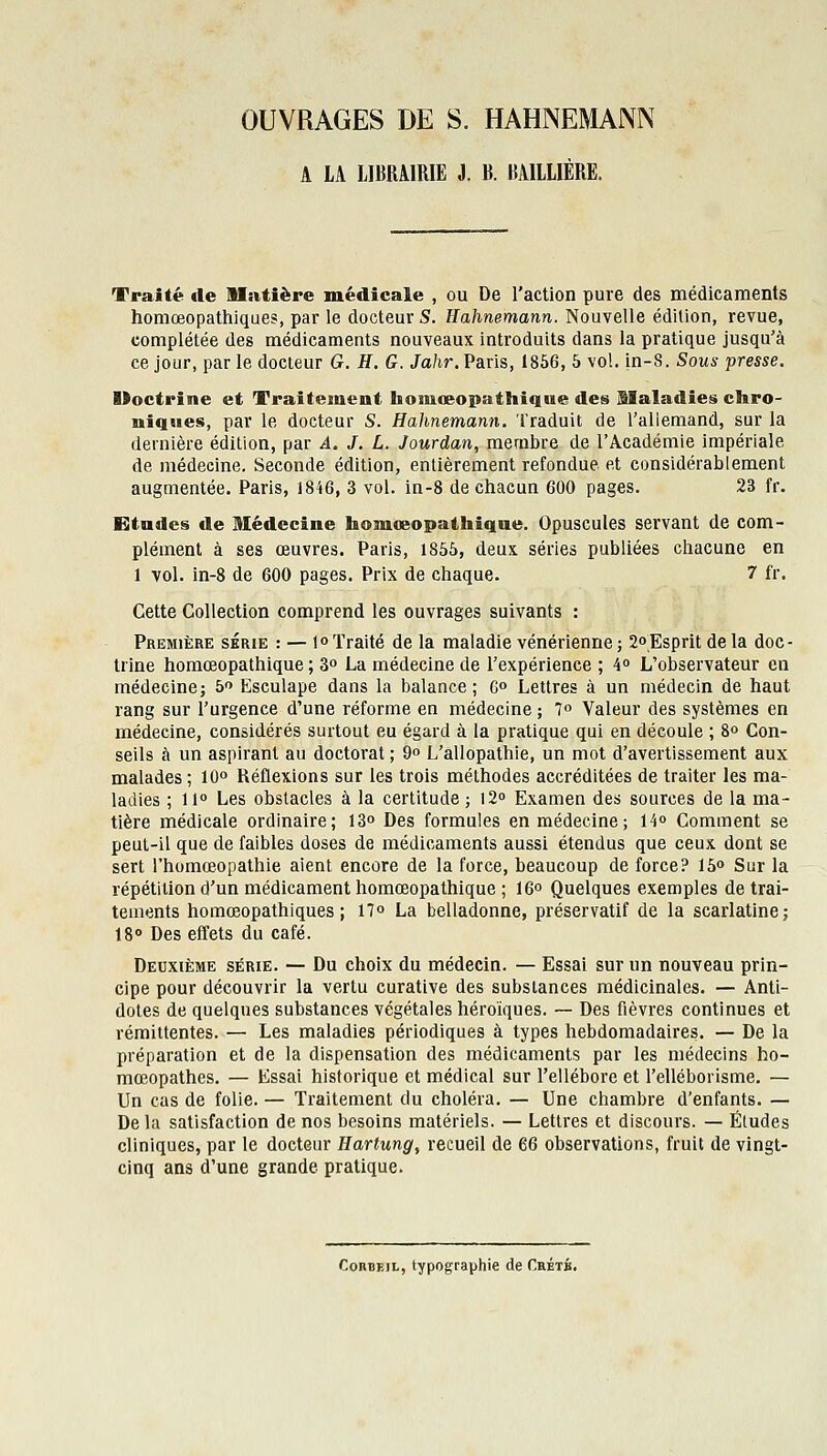 OUVRAGES DE S. HAHNEMAJNN A LA LIBRAIRIE i. B. BAILLIÉRE. Traité de Mîitîère médicale , ou De l'action pure des médicaments homœopathiques, par le docteur S. Hahnemann. Nouvelle édition, revue, complétée des médicaments nouveaux introduits dans la pratique jusqu'à ce jour, par le docteur G. H. G. Jahr. Paris, 1856, 5 vol. in-S. Sous presse, Uoctrine et Traitement honiœopathique des Maladies chro- niques, par le docteur S. Hahnemann. Traduit de l'allemand, sur la dernière édition, par A. J. L. Jourdan, membre de l'Académie impériale de médecine. Seconde édition, entièrement refondue et considérablement augmentée. Paris, 1846, 3 vol. in-8 de chacun 600 pages. 23 fr. Etndes de Médecine homœopathique. Opuscules servant de com- plément à ses œuvres. Paris, 1855, deux séries publiées chacune en 1 vol. in-8 de 600 pages. Prix de chaque. 7 fr. Cette Collection comprend les ouvrages suivants : Première série : — 1° Traité de la maladie vénérienne ; 2°Esprit de la doc- trine homœopathique ; 3° La médecine de l'expérience ; 4° L'observateur en médecine; 5 Esculape dans la balance; C» Lettres à un médecin de haut rang sur l'urgence d'une réforme en médecine ; 1° Valeur des systèmes en médecine, considérés surtout eu égard à la pratique qui en découle ; 8° Con- seils à un aspirant au doctorat ; 9 L'allopathie, un mot d'avertissement aux malades ; 10° Réflexions sur les trois méthodes accréditées de traiter les ma- ladies ; 11° Les obstacles à la certitude ; iS» Examen des sources de la ma- tière médicale ordinaire; 13° Des formules en médecine; 14° Comment se peuL-il que de faibles doses de médicaments aussi étendus que ceux dont se sert l'homœopathie aient encore de la force, beaucoup de force? 15o Sur la répétition d'un médicament homœopathique ; 16° Quelques exemples de trai- tements homœopathiques ; 11° La belladonne, préservatif de la scarlatine; 18» Des effets du café. Deuxième série. — Du choix du médecin. — Essai sur un nouveau prin- cipe pour découvrir la vertu curative des substances médicinales. — Anti- dotes de quelques substances végétales héroïques. — Des fièvres continues et rémittentes. — Les maladies périodiques à types hebdomadaires. — De la préparation et de la dispensation des médicaments par les médecins ho- mœopathes. — Essai historique et médical sur l'ellébore et l'elléborisme. — Un cas de folie. — Traitement du choléra. — Une chambre d'enfants. — Delà satisfaction de nos besoins matériels. — Lettres et discours. — Études cliniques, par le docteur Hartung^ recueil de 66 observations, fruit de vingt- cinq ans d'une grande pratique. CoRBEJL, typographie de Crétb.