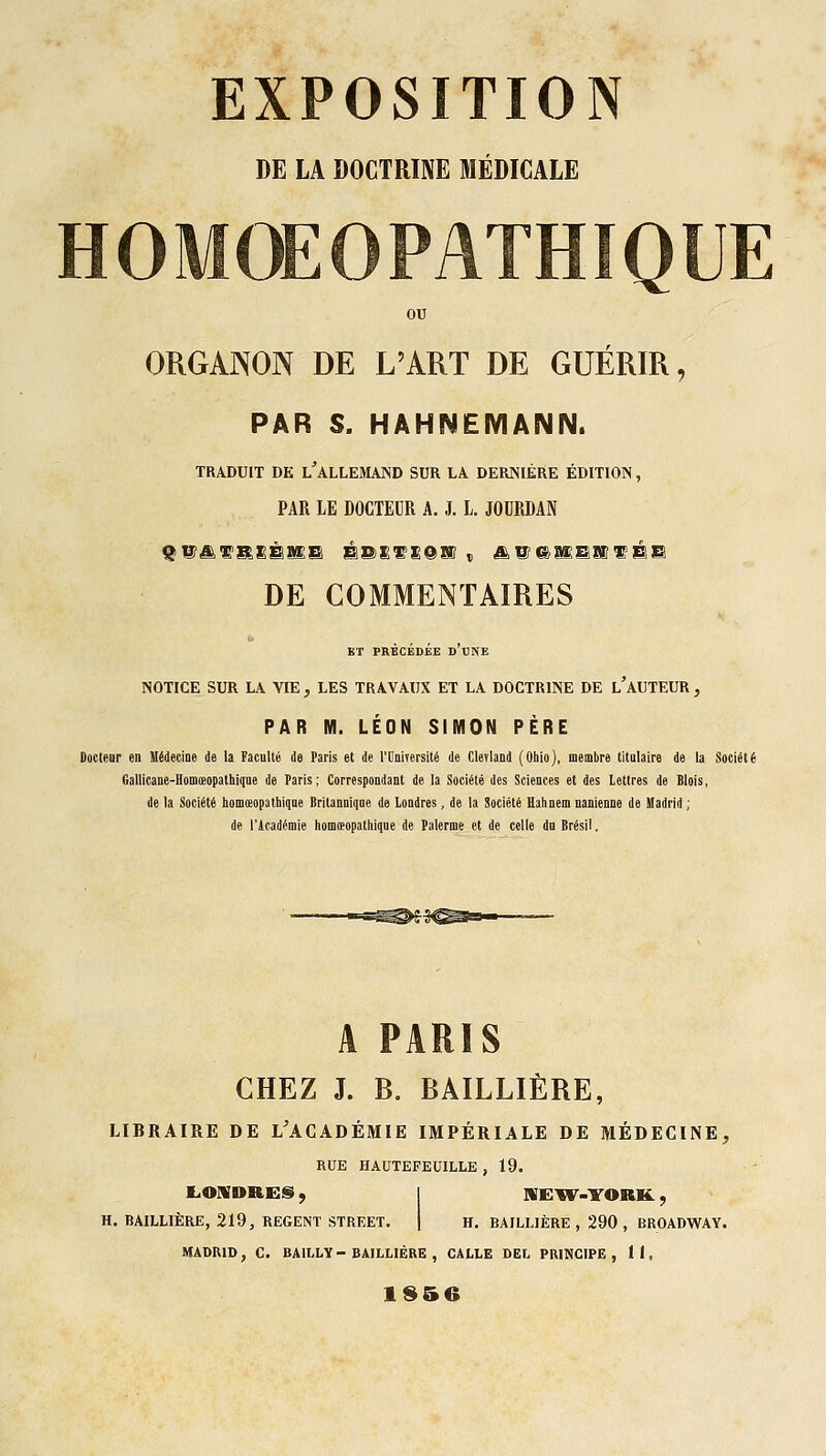 DE LA DOCTRINE MÉDICALE HOMOEOPATHÏQUE ou ORGAJNON DE L'ART DE GUÉRIR, PAR S. HAHNËIVIANN. TRADUIT DE l'alLEMAND SUR LA DERNIÈRE ÉDITION, PAR LE DOCTEUR A. J. L. JOURDAN DE COMMENTAIRES BT PRÉCÉDÉE d'dNE NOTICE SUR LA VIE , LES TRAVAUX ET LA DOCTRINE DE l'aUTEUR , PAR M. LÉON SIMON PÈRE Docteur en Médecine de la Facnlté de Paris et de l'UniTersité de Clerland (Oblo), membre titulaire de la Société Gallicane-Hom(eopatbique de Paris; Correspondant de la Société des Sciences et des Lettres de Blois, de la Société homœopatbiqne Britannique de Londres, de la Société Hahnem uanienne de Madrid ; de l'icadémie homœopatbiqne de Palerme et de celle du Brésil. A PARIS CHEZ J. B. BAILLIÈRE, LIBRAIRE DE L'ACADÉMIE IMPÉRIALE DE MÉDECINE, RUE HAUTEFEUILLE , 19. EiOUDRES, I nrEM^.YORK., H. BAILLIÈRE, 219, REGENT STREET. | H, BAILLIÈRE , 290 , BROADWAY. MADRID, G. BAILLY - BAILLIÈRE , CALLE DEL PRINCIPE, 11,