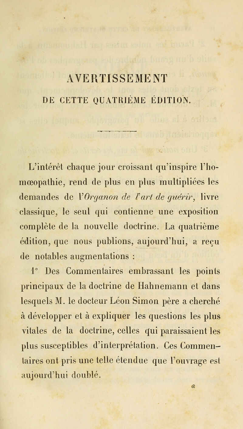 AVERTISSEMENT DE CETTE QUATRIÈME ÉDITION. L'intérêt chaque jour croissant qu'inspire l'ho- mœopathiCj rend de plus en plus multipliées les demandes de VOrganon de fart de guérir^ livre classique, le seul qui contienne une exposition complète de la nouvelle doctrine. La quatrième édition, que nous publions, aujourd'hui, a reçu de notables augmentations : l Des Commentaires embrassant les points principaux de la doctrine de Hahnemann et dans lesquels M. le docteur Léon Simon père a cherché à développer et à expliquer les questions les plus vitales de la doctrine, celles qui paraissaient les plus susceptibles d'interprétation. Ces Commen- taires ont pris une telle étendue que l'ouvrage est aujourd'hui doublé.