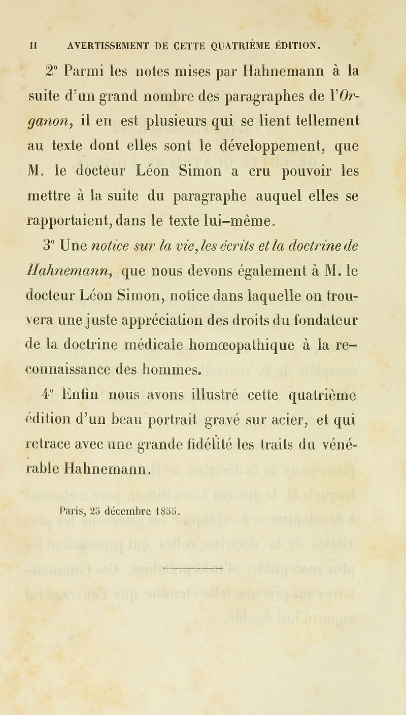 IJ AVERTISSEMENT DE CETTE QUATRIÈME ÉDITION. 2° Parmi les notes mises par Hahnemann à la suite d'un grand nombre des paragraphes de VOr- ganon, il en est plusieurs qui se lient tellement au texte dont elles sont le développement, que M. le docteur Léon Simon a cru pouvoir les mettre à la suite du paragraphe auquel elles se rapportaient, dans le texte lui-même. 3° Une notice sur la vie, les écrits et la doctrine de Hahnemann^ que nous devons également à M. le docteur Léon Simon, notice dans laquelle on trou- vera une juste appréciation des droits du fondateur de la doctrine médicale homœopathique à la re- connaissance des hommes. 4° Enfin nous avons illustré cette quatrième édition d'un beau portrait gravé sur acier, et qui retrace avec une grande fidélité les traits du véné-= rable Hahnemann. Paris, 25 décembre ISSS.