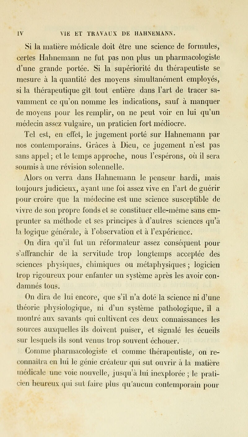 Si la matière médicale doit être une science de formules, certes Hahnemann ne fut pas non plus un pharmacologiste d'une grande portée. Si la supériorité du thérapeutiste se mesure à la quantité des moyens simultanément employés, si la thérapeutique gît tout entière dans l'art de tracer sa- vamment ce qu'on nomme les indications, sauf à manquer de moyens pour les remplir, on ne peut voir en lui qu'un médecin assez vulgaire, un praticien fort médiocre. Tel est, en effet, le jugement porté sur Hahnemann par nos contemporains. Grâces à Dieu, ce jugement n'est pas sans appel; et le temps approche, nous l'espérons, où il sera soumis à une révision solennelle. Alors on verra dans Hahnemann le penseur hardi, mais toujours judicieux, ayant une foi assez vive en l'art de guérir pour croire que la médecine est une science susceptible de vivre de son propre fonds et se constituer elle-même sans em- prunter sa méthode et ses principes à d'autres sciences qu'à la logique générale, à l'observation et à l'expérience. On dira qu'il fut un réformateur assez conséquent pour s'affranchir de la servitude trop longtemps acceptée des sciences physiques, chimiques ou métaphysiques ; logicien trop rigoureux pour enfanter un système après les avoir con- damnés tous. On dira de lui encore, que s'il n'a doté la science ni d'une théorie physiologique, ni d'un système pathologique, il a montré aux savants qui cultivent ces deux connaissances les sources auxquelles ils doivent puiser, et signalé les écueils sur lesquels ils sont venus trop souvent échouer. Comme pharmacologiste et comme thérapeutiste, on re- connaîtra en lui le génie créateur qui sut ouvrir à la matière médicale une voie nouvelle, jusqu'à lui inexplorée ; le prati- cien heureux qui sut faire plus qu'aucun contemporain pour