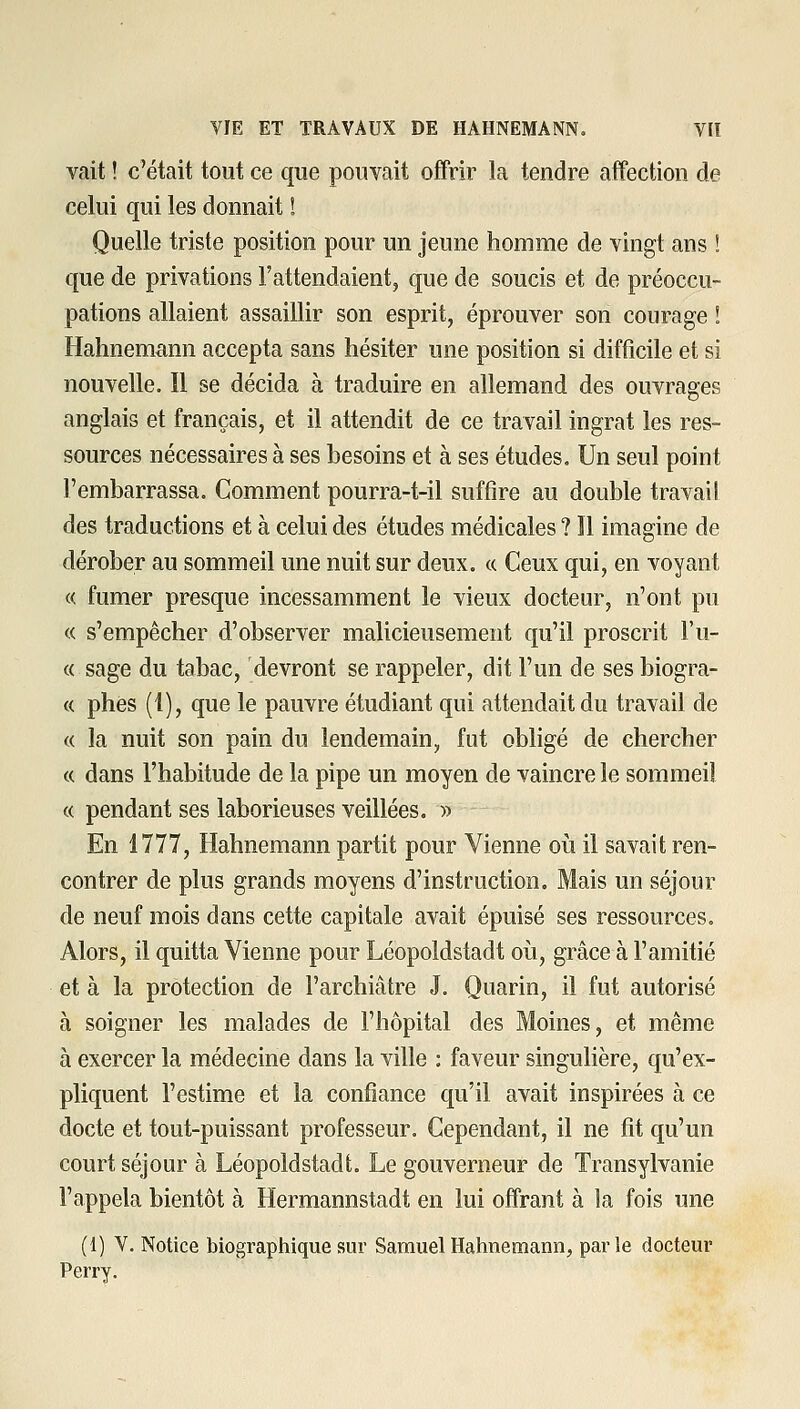 vait ! c'était tout ce que pouvait offrir la tendre affection de celui qui les donnait ! Quelle triste position pour un jeune homme de vingt ans ! que de privations l'attendaient, que de soucis et de préoccu- pations allaient assaillir son esprit, éprouver son courage ! Hahnemann accepta sans hésiter une position si difficile et si nouvelle. Il se décida à traduire en allemand des ouvrages anglais et français, et il attendit de ce travail ingrat les res- sources nécessaires à ses besoins et à ses études. Un seul point l'embarrassa. Comment pourra-t-il suffire au double travail des traductions et à celui des études médicales ? Il imagine de dérober au sommeil une nuit sur deux, ce Ceux qui, en voyant « fumer presque incessamment le vieux docteur, n'ont pu « s'empêcher d'observer malicieusement qu'il proscrit l'u- « sage du tabac, devront se rappeler, dit l'un de ses biogra- « phes (1), que le pauvre étudiant qui attendait du travail de « la nuit son pain du lendemain, fut obligé de chercher « dans l'habitude de la pipe un moyen de vaincre le sommeil « pendant ses laborieuses veillées. » En 1777, Hahnemann partit pour Vienne oii il savait ren- contrer de plus grands moyens d'instruction. Mais un séjour de neuf mois dans cette capitale avait épuisé ses ressources. Alors, il quitta Vienne pour Léopoldstadt oii, grâce à l'amitié et à la protection de l'archiâtre J. Quarin, il fut autorisé à soigner les malades de l'hôpital des Moines, et même à exercer la médecine dans la ville : faveur singulière, qu'ex- pliquent l'estime et la confiance qu'il avait inspirées à ce docte et tout-puissant professeur. Cependant, il ne fit qu'un court séjour à Léopoldstadt. Le gouverneur de Transylvanie l'appela bientôt à Hermannstadt en lui offrant à la fois une (1) V. Notice biographique sur Samuel Hahnemann, parle docteur Perry.