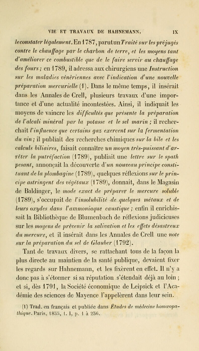 leconstater légalement. En 1787, parutunTra^Vé sur les préjugés contre le chauffage par le charbon de terre^ et les moyens tant d'améliorer ce combustible que de le faire servir au chauffage des fours ; en î 789, il adressa aux chirurgiens une Instruction sur les maladies vénériennes avec l'indication d'une nouvelle préparation mercurielle (j). Dans le même temps, il insérait dans les Annales de Crell, plusieurs travaux d'une impor- tance et d'une actualité incontestées. Ainsi, il indiquait les moyens de vaincre les difficultés que présente la préparation de l'alcali minéral par la potasse et le sel marin ; il recher- chait l'influence que certains gaz exercent sur la fermentation du vin; il publiait des recherches chimiques sur la bile et les calculs biliaires^ faisait connaître un moyen très-puissant d'ar- rêter la putréfaction [\1S9), publiait une lettre sur le spath pesant, annonçait la découverte à'un nouveau principe consti- tuant de la plombagine (1789), quelques réflexions sur le prin- cipe astringent des végétaux (1789), donnait, dans le Magasin de Baldinger, le mode exact de préparer le mercure soluble (1789), s'occupait de l'insolubilité de quelques métaux et de leurs oxydes dans Vammoniaque caustique ; enfin il enrichis- sait la Bibliothèque de Blumenbach de réflexions judicieuses sur les moyens de prévenir la salivation et les effets désastreux du mercure, et il insérait dans les Annales de Crell une note sur la préparation du sel de Glauber (1792). Tant de travaux divers, se rattachant tous de la façon la plus directe au maintien de la santé publique, devaient fixer les regards sur Hahnemann, et les fixèrent en effet. Il n'y a donc pas à s'étonner si sa réputation s'étendait déjà au loin ; et si, dès 1791, la Société économique de Leipsick et l'Aca- démie des sciences de Mayence l'appelèrent dans leur sein. (1) Trad. en français et publiée dans Études de médecine homceopn- t/iiqwe. Paris, 1833, t. I, p. 1 à 256.