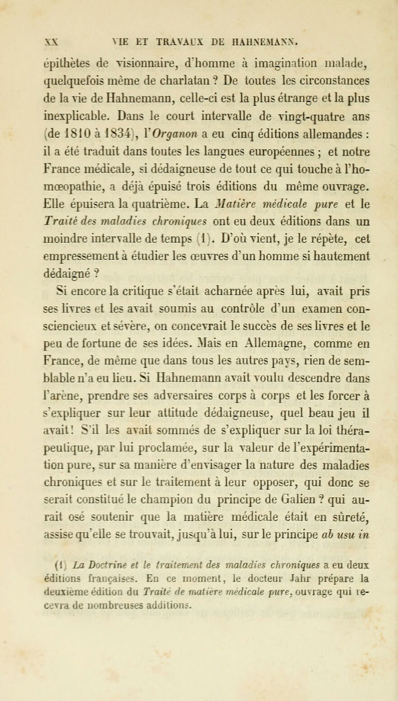 épithètes de visionnaii-e, d'homme à imagination malade, quelquefois même de charlatan ? De toutes les circonstances de la vie de Hahnemann, celle-ci est la plus étrange et la plus inexplicable. Dans le court intervalle de vingt-quatre ans (de 1810 à 1834 , YOrganon a eu cinq éditions allemandes : il a été traduit dans toutes les langues européennes ; et notre France médicale, si dédaigneuse de tout ce qui touche à l'ho- mœopathie, a déjà épuisé trois éditions du même ouvrage. Elle épuisera la quatrième. La Matière médicale pure et le Traité des maladies chroniques ont eu deux éditions dans un moindre intervalle de temps 1;. D'où vient, je le répète, cet empressement à étudier les œuvres d'un homme si hautement dédaigné ? Si encore la critique s'était acharnée après lui, avait pris ses livres et les avait soumis au contrôle d'un examen con- sciencieux et sévère, on concevrait le succès de ses Hvres et le peu de fortune de ses idées. Mais en Allemagne, comme en France, de même que dans tous les autres pays, rien de sem- blable n'a eu lieu. Si Hahnemann avait voulu descendre dans rarène, prendre ses adversaires corps à corps et les forcer à s'expliquer sur leur attitude dédaigneuse, quel beau jeu il avait 1 S'il les avait sommés de s'expliquer sur la loi théra- peulicjue, par lui proclamée, sur la valeur de Texpérimenta- tion pure, sur sa manière d'envisager la nature des maladies chroniques et sur le traitement à leur opposer, qui donc se serait constitué le champion du principe de Galien ? qui au- rait osé soutenir que la matière médicale était en sûreté, assise (ju'elle se trouvait, jusqu'à lui, sur le principe ab usu in (1; La Doctrine et le traitement des maladies chroniques a eu deux éditions françaises. En ce moment, le docteur Jahr prépare la deuxième édition du Traité de matière médicale pure, ouvrage qui le- cevra de nombreuses addilionà.