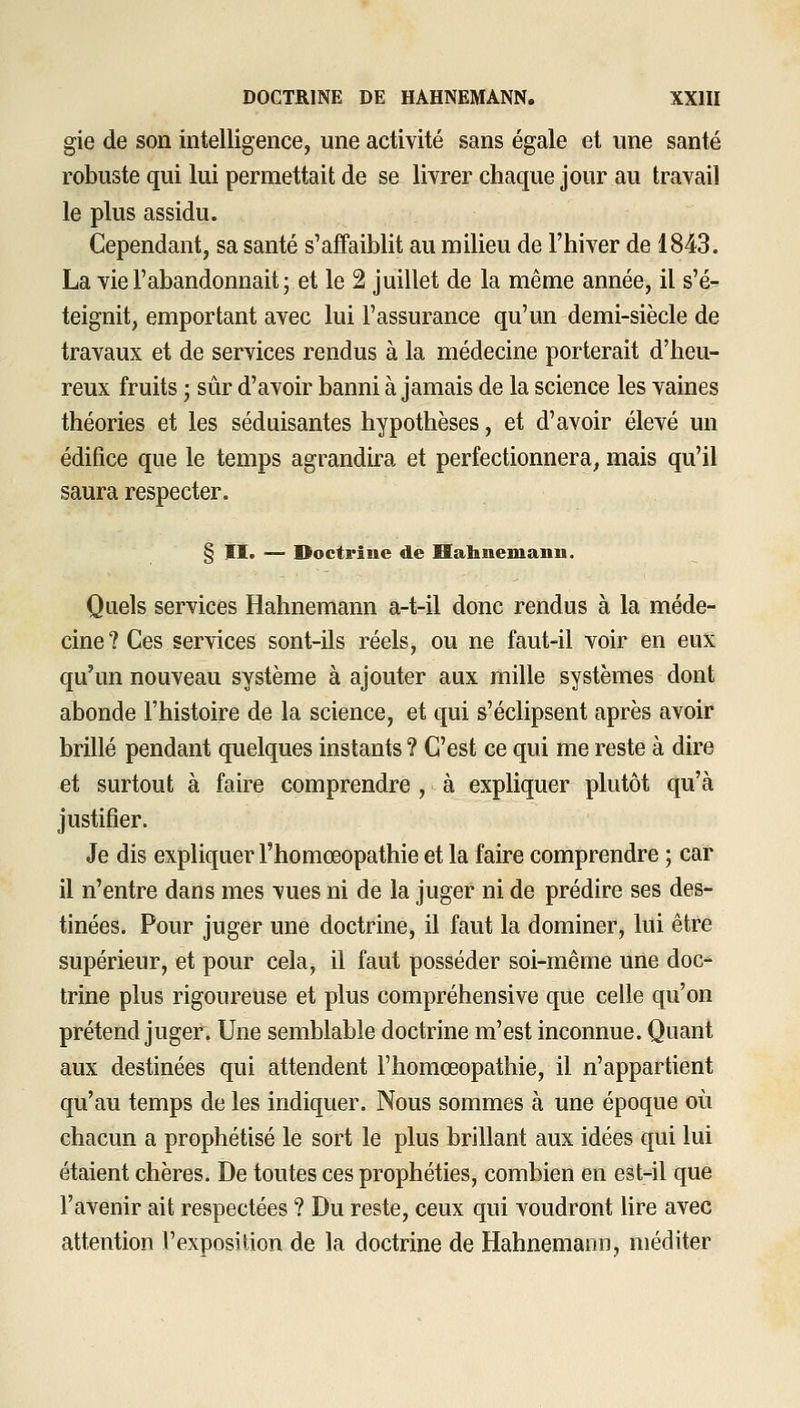gie de son intelligence, une activité sans égale et une santé robuste qui lui permettait de se livrer chaque jour au travail le plus assidu. Cependant, sa santé s'affaiblit au milieu de l'hiver de 1843. La vie l'abandonnait ; et le 2 juillet de la même année, il s'é^ teignit, emportant avec lui l'assurance qu'un demi-siècle de travaux et de services rendus à la médecine porterait d'heu- reux fruits ; sûr d'avoir banni à jamais de la science les vaines théories et les séduisantes hypothèses, et d'avoir élevé un édifice que le temps agrandira et perfectionnera, mais qu'il saura respecter. § II. — Doctrine de Hahnemanu. Quels services Hahnemann a-t-il donc rendus à la méde- cine? Ces services sont-ils réels, ou ne faut-il voir en eux qu'un nouveau système à ajouter aux mille systèmes dont abonde l'histoire de la science, et qui s'éclipsent après avoir brillé pendant quelques instants ? C'est ce qui me reste à dire et surtout à faire comprendre , à expliquer plutôt qu'à justifier. Je dis expliquer l'homœopathie et la faire comprendre ; car il n'entre dans mes vues ni de la juger ni de prédire ses des- tinées. Pour juger une doctrine, il faut la dominer, lui être supérieur, et pour cela, il faut posséder soi-même une doc- trine plus rigoureuse et plus compréhensive que celle qu'on prétend juger. Une semblable doctrine m'est inconnue. Quant aux destinées qui attendent l'homœopathie, il n'appartient qu'au temps de les indiquer. Nous sommes à une époque où chacun a prophétisé le sort le plus brillant aux idées qui lui étaient chères. De toutes ces prophéties, combien en est-il que l'avenir ait respectées ? Du reste, ceux qui voudront hre avec attention l'exposition de la doctrine de Hahnemann, méditer