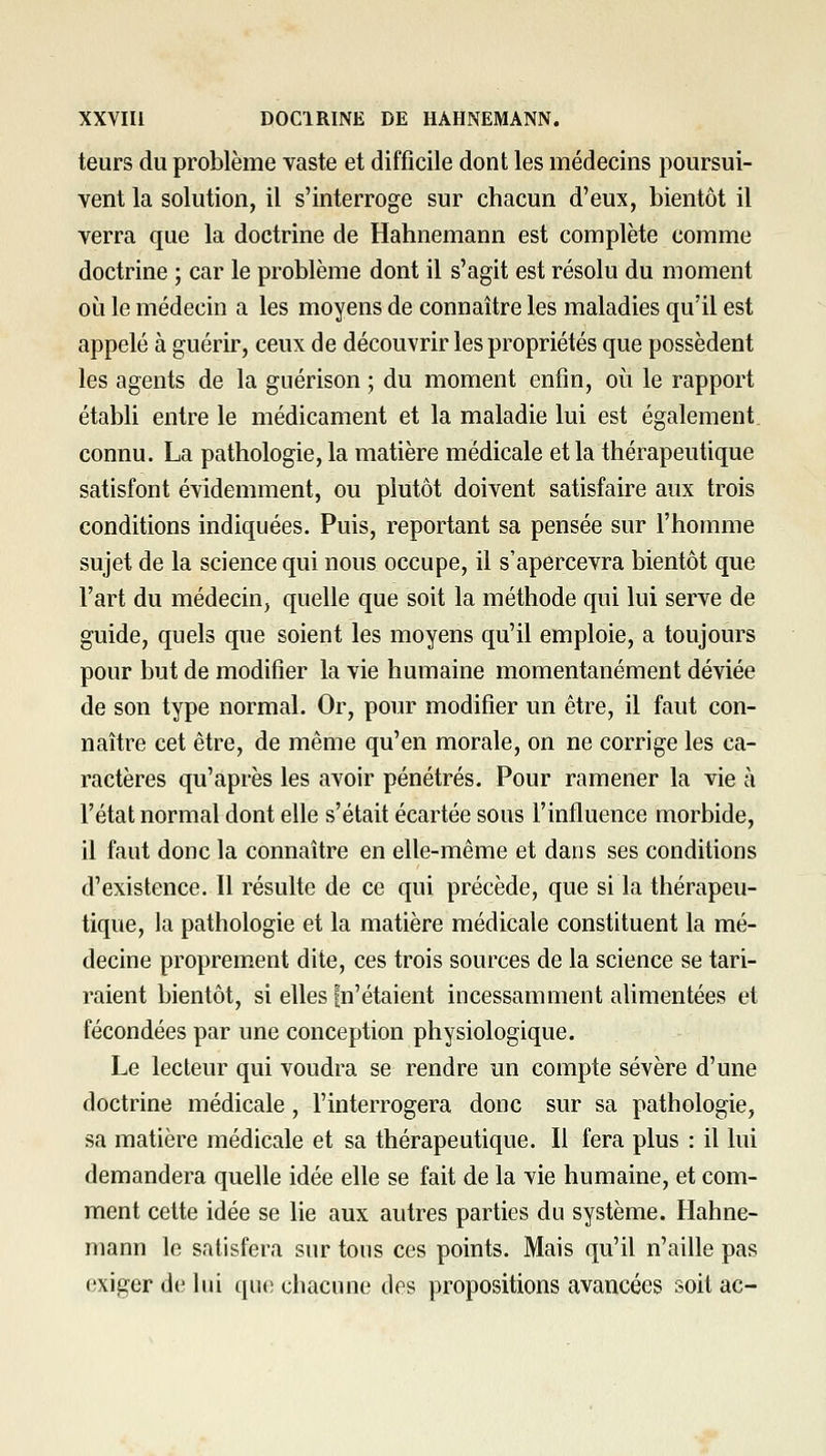 teurs du problème vaste et difficile dont les médecins poursui- vent la solution, il s'interroge sur chacun d'eux, bientôt il verra que la doctrine de Hahnemann est complète comme doctrine ; car le problème dont il s'agit est résolu du moment où le médecin a les moyens de connaître les maladies qu'il est appelé à guérir, ceux de découvrir les propriétés que possèdent les agents de la guérison ; du moment enfin, où le rapport établi entre le médicament et la maladie lui est également, connu. La pathologie, la matière médicale et la thérapeutique satisfont évidemment, ou plutôt doivent satisfaire aux trois conditions indiquées. Puis, reportant sa pensée sur l'homme sujet de la science qui nous occupe, il s'apercevra bientôt que l'art du médecin, quelle que soit la méthode qui lui serve de guide, quels que soient les moyens qu'il emploie, a toujours pour but de modifier la vie humaine momentanément déviée de son type normal. Or, pour modifier un être, il faut con- naître cet être, de même qu'en morale, on ne corrige les ca- ractères qu'après les avoir pénétrés. Pour ramener la vie à l'état normal dont elle s'était écartée sous l'influence morbide, il faut donc la connaître en elle-même et dans ses conditions d'existence. Il résulte de ce qui précède, que si la thérapeu- tique, la pathologie et la matière médicale constituent la mé- decine proprement dite, ces trois sources de la science se tari- raient bientôt, si elles fn'étaient incessamment alimentées et fécondées par une conception physiologique. Le lecteur qui voudra se rendre un compte sévère d'une doctrine médicale , l'interrogera donc sur sa pathologie, sa matière médicale et sa thérapeutique. Il fera plus : il lui demandera quelle idée elle se fait de la vie humaine, et com- ment celte idée se lie aux autres parties du système. Hahne- mann le satisfera sur tous ces points. Mais qu'il n'aille pas exiger d(! hii que chacune des propositions avancées soit ac-