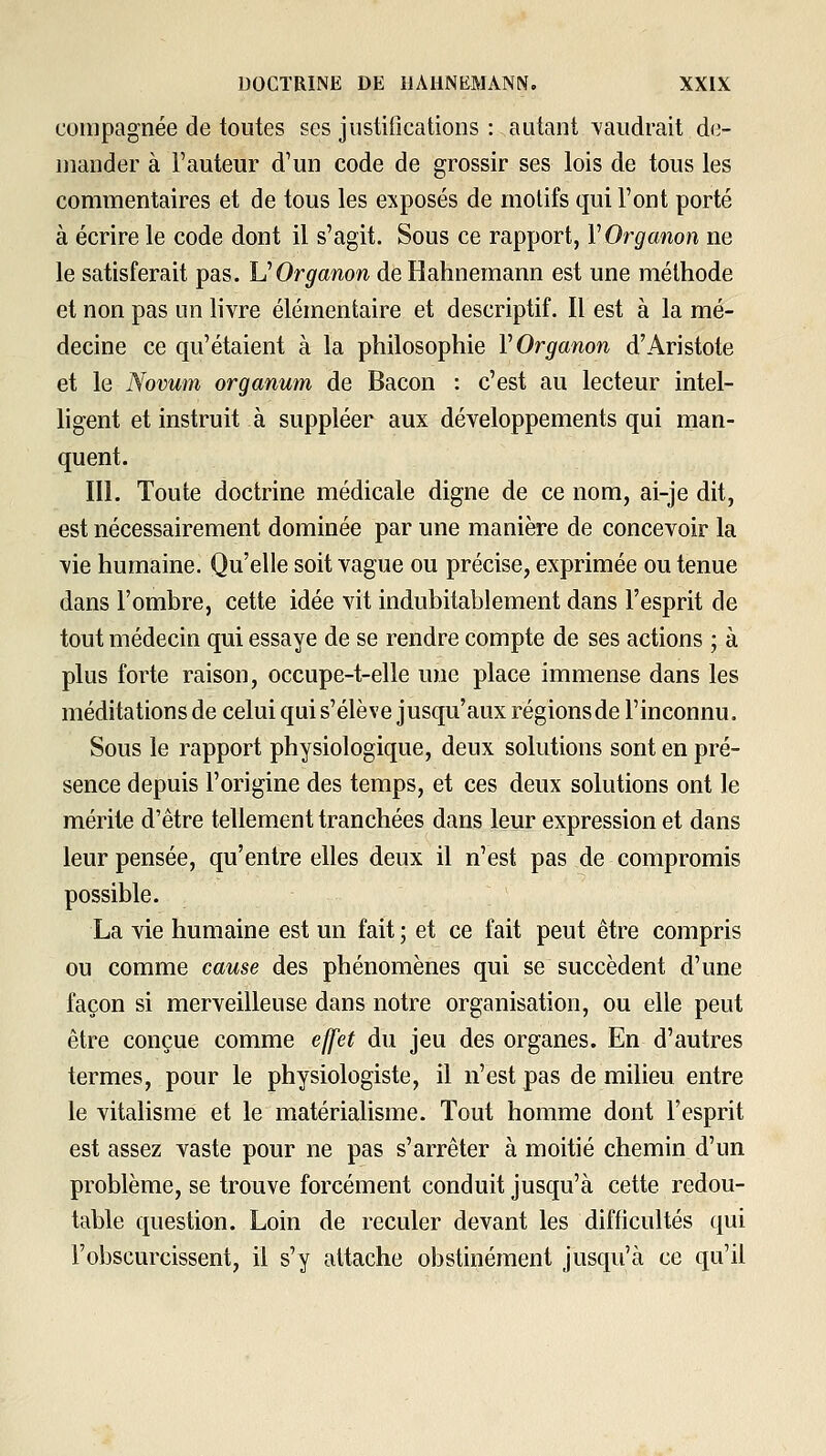 coiiipagnée de toutes ses justifications : autant -vaudrait de- mander à l'auteur d'un code de grossir ses lois de tous les commentaires et de tous les exposés de motifs qui l'ont porté à écrire le code dont il s'agit. Sous ce rapport, VOrganon ne le satisferait pas. UOrganon deBahnemann est une méthode et non pas un livre élémentaire et descriptif. Il est à la mé- decine ce qu'étaient à la philosophie VOrganon d'Aristote et le Novum organum de Bacon : c'est au lecteur intel- ligent et instruit à suppléer aux développements qui man- quent. III. Toute doctrine médicale digne de ce nom, ai-je dit, est nécessairement dominée par une manière de concevoir la vie humaine. Qu'elle soit vague ou précise, exprimée ou tenue dans l'ombre, cette idée vit indubitablement dans l'esprit de tout médecin qui essaye de se rendre compte de ses actions ; à plus forte raison, occupe-t-elle une place immense dans les méditations de celui qui s'élève jusqu'aux régions de l'inconnu. Sous le rapport physiologique, deux solutions sont en pré- sence depuis l'origine des temps, et ces deux solutions ont le mérite d'être tellement tranchées dans leur expression et dans leur pensée, qu'entre elles deux il n'est pas de compromis possible. La vie humaine est un fait ; et ce fait peut être compris ou comme cause des phénomènes qui se succèdent d'une façon si merveilleuse dans notre organisation, ou elle peut être conçue comme effet du jeu des organes. En d'autres termes, pour le physiologiste, il n'est pas de milieu entre le vitalisme et le matérialisme. Tout homme dont l'esprit est assez vaste pour ne pas s'arrêter à moitié chemin d'un problème, se trouve forcément conduit jusqu'à cette redou- table question. Loin de reculer devant les difficultés qui l'obscurcissent, il s'y attache obstinément jusqu'à ce qu'il