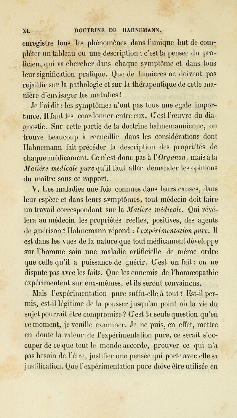 enregistre tous les phénomènes dans l'unique but de com- pléter un tableau ou une description ; c'est la pensée du pra- ticien, qui va chercher dans chaque symptôme et dans tous leur signification pratique. Que de lumières ne doivent pas rejaillir sur la pathologie et sur la thérapeutique de cette ma- nière d'envisager les maladies ! Je l'ai dit : les symptômes n'ont pas tous une égale impor- tance. Il faut les coordonner entre eux. C'est l'œuvre du dia- gnostic. Sur cette partie de la doctrine hahnemannienne, on trouve beaucoup à recueilUr dans les considérations dont Hahnemann fait précéder la description des propriétés de chaque médicament. Ce n'est donc pas à VOrganon, mais à la Matière médicale pure qu'il faut aller demander les opinions du maître sous ce rapport. V. Les maladies une fois connues dans leurs causes, dans leur espèce et dans leurs symptômes, tout médecin doit faire un travail correspondant sur la Matière médicale. Qui révé- lera au médecin les propriétés réelles, positives, des agents de guérison ? Hahnemann répond : l'expérimentation pure. Il est dans les vues de la nature que tout médicament développe sur l'homme sain une maladie artificielle de même ordre que celle qu'il a puissance de guérir. C'est un fait : on ne dispute pas avec les faits. Que les ennemis de l'homœopathie expérimentent sur eux-mêmes, et ils seront convaincus. Mais l'expérimentation pure suffit-elle à tout ? Est-il per- mis, est-il légitime de la pousser jusqu'au point oh la vie du sujet pourrait être compromise ? C'est la seule question qu'en ce moment, je veuille examiner. Je ne puis, en effet, mettre en doute la valeur de l'expérimentation pure, ce serait s'oc- cuper de ce que tout le monde accorde, prouver ce qui n'a pas besoin de l'être, justifier une pensée qui porte avec elle sa JLislification, Que l'expérimentation pure doive êtreutifisée en