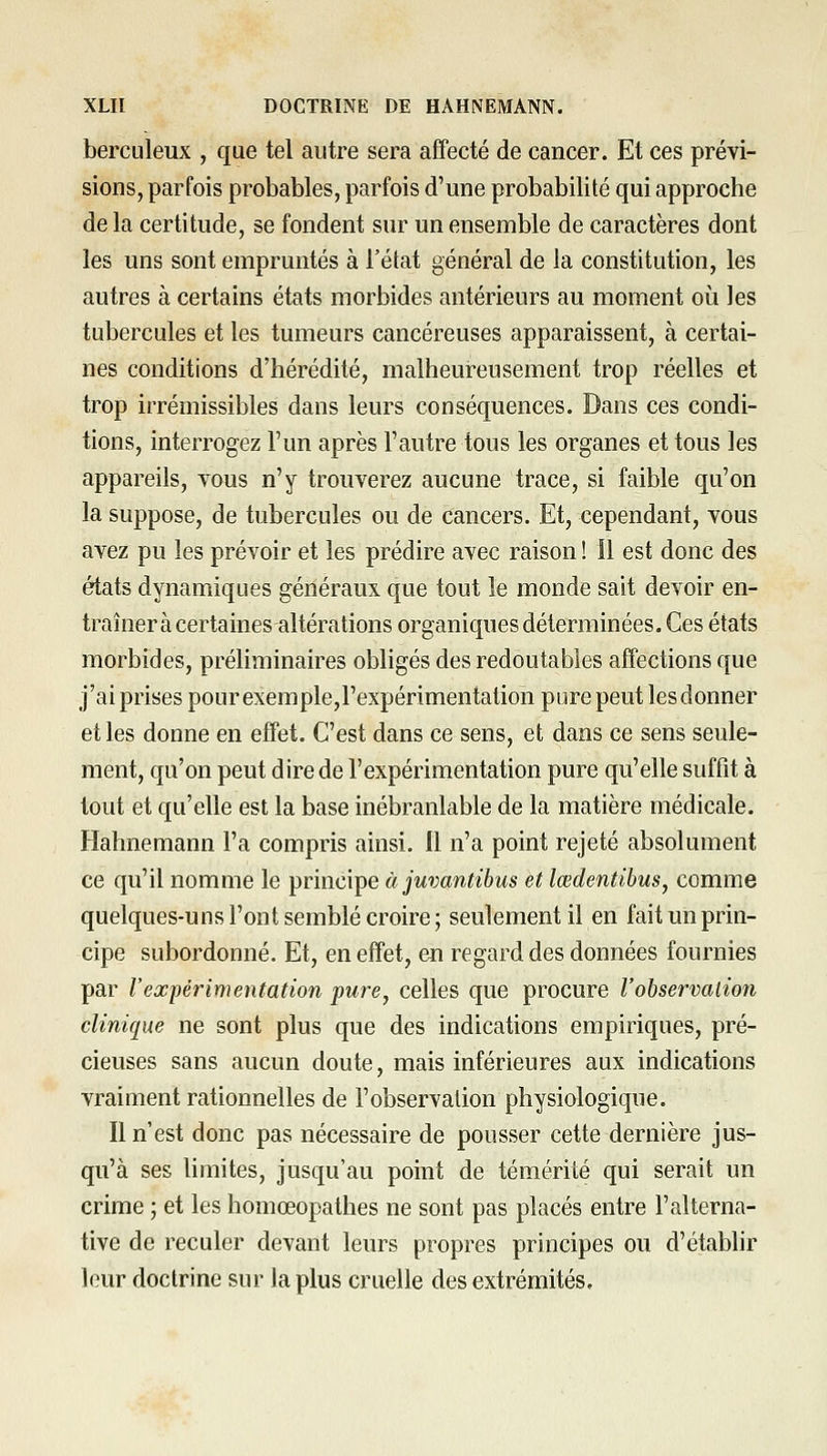 berculeux , que tel autre sera affecté de cancer. Et ces prévi- sions, parfois probables, parfois d'une probabilité qui approche de la certitude, se fondent sur un ensemble de caractères dont les uns sont empruntés à l'état général de la constitution, les autres à certains états morbides antérieurs au moment où les tubercules et les tumeurs cancéreuses apparaissent, à certai- nes conditions d'hérédité, malheureusement trop réelles et trop irrémissibles dans leurs conséquences. Dans ces condi- tions, interrogez l'un après l'autre tous les organes et tous les appareils, yous n'y trouverez aucune trace, si faible qu'on la suppose, de tubercules ou de cancers. Et, cependant, vous avez pu les prévoir et les prédire avec raison ! il est donc des états dynamiques généraux que tout le monde sait devoir en- traîner à certaines altérations organiques déterminées. Ces états morbides, préliminaires obligés des redoutables affections que j'ai prises pour exemple,l'expérimentation pure peut les donner et les donne en effet. C'est dans ce sens, et dans ce sens seule- ment, qu'on peut dire de l'expérimentation pure qu'elle suffit à tout et qu'elle est la base inébranlable de la matière médicale. Hahnemann l'a compris ainsi. Il n'a point rejeté absolument ce qu'il nomme le principe àjuvantibus et lœdentibus, comme quelques-uns l'ont semblé croire; seulement il en fait un prin- cipe subordonné. Et, en effet, en regard des données fournies par Vexfèrimentation pure, celles que procure l'observalion clinique ne sont plus que des indications empiriques, pré- cieuses sans aucun doute, mais inférieures aux indications vraiment rationnelles de l'observation physiologique. Il n'est donc pas nécessaire de pousser cette dernière jus- qu'à ses hmites, jusqu'au point de témérité qui serait un crime ; et les homœopathes ne sont pas placés entre l'alterna- tive de reculer devant leurs propres principes ou d'établir leur doctrine sur la plus cruelle des extrémités.