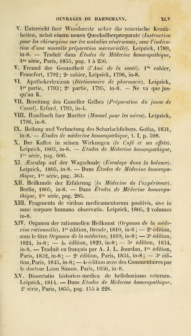 V. Unterricht fuer Wundaerzte ueber die venerische Krank- heiten, nebst einem neuen Quecksilberprseparate {Instruction pou?' les chirurgiens sur les maladies vénériennes, avec l'indica- tion d'une nouvelle préparation mercurielle). Leipzick, 1789, in-8. — Traduit dans Études de Médecine homœopathique, l^-e série, Paris, 1855, pag. 1 à 256. V. Freund der Gesimdheit {VAmi de la santé). l®r cahier, Francfort, 1792; 2^ cahier, Leipzick, 1796, in-8. VI. Apothekerlexicon {Dictio7maire de pharmacie). Leipzick, lr« partie, 1793; 2*= partie, 1795, in-8. — Ne va que jus- qu'au K. VIL Bereitung des Casseller Gelbes {Préparation du jaune de Cassel). Erford, 1793, in-i. VIII. Handbuch fuer Muetter {Manuel pour les mères). Leipzick, 1796,in-8. IX. Heilung und Verhuetung des Scharlachfiebers. Gotha, 1831, in-8. -^ Etudes de médecine homœopathique, t. I, p. 598. X. Der Kaffee in seinen Wirkungen {le Café et ses effets). Leipzick, 1803, in-8. — Études de Médecine homœopathique, li'e série, pag. 606. XL iEsculap auf der Wagschaale {Esculape dans la balance). Leipzick, 1805, in-8. — Dans Études de Médecine homœopa- thique, l'e série, pag. 363. XII. Heilkunde der Erfahrung [la Médecine de l'expérience). Berlin, 1805, in-8. — Dans Études de Médecine homœopa- thique, l'e série, pag. 285. XIII. Fragmenta de viribus medicamentorum positivis, sive in sano corpore humano observatis. Leipzick, 1805, 2 volumes in-8. XIV. Organon der rationnellen Heilkunst {Organon de la méde- cine rationnelle). \^^ édition, Dresde, 1810, in-8 ; — 2*^ édition, sous le titre Organon de lamédecine, 1819, in-8; — 3^ édition, 1824, in-8; — 4e édition, 1829, in-8; — 5^ édition, 1834, in-8. — Traduit en français par A. J. L. Jourdan, l'^^ édition, Paris, 1832, in-8; — 2^ édition, Paris, 1834, in-8; — 3^ édi- tion, Paris, 1845, in-8; —4e édition avec des Commentaires par le docteur Léon Simon, Paris, 1856, in-8. XV. Dissertatio historico-medica de helleborismo veterum. Leipzick, 1814. —Dans Etudes de Médecine homœopathique, 2*^ série, Paris, 1855, pag. 155 à 228.