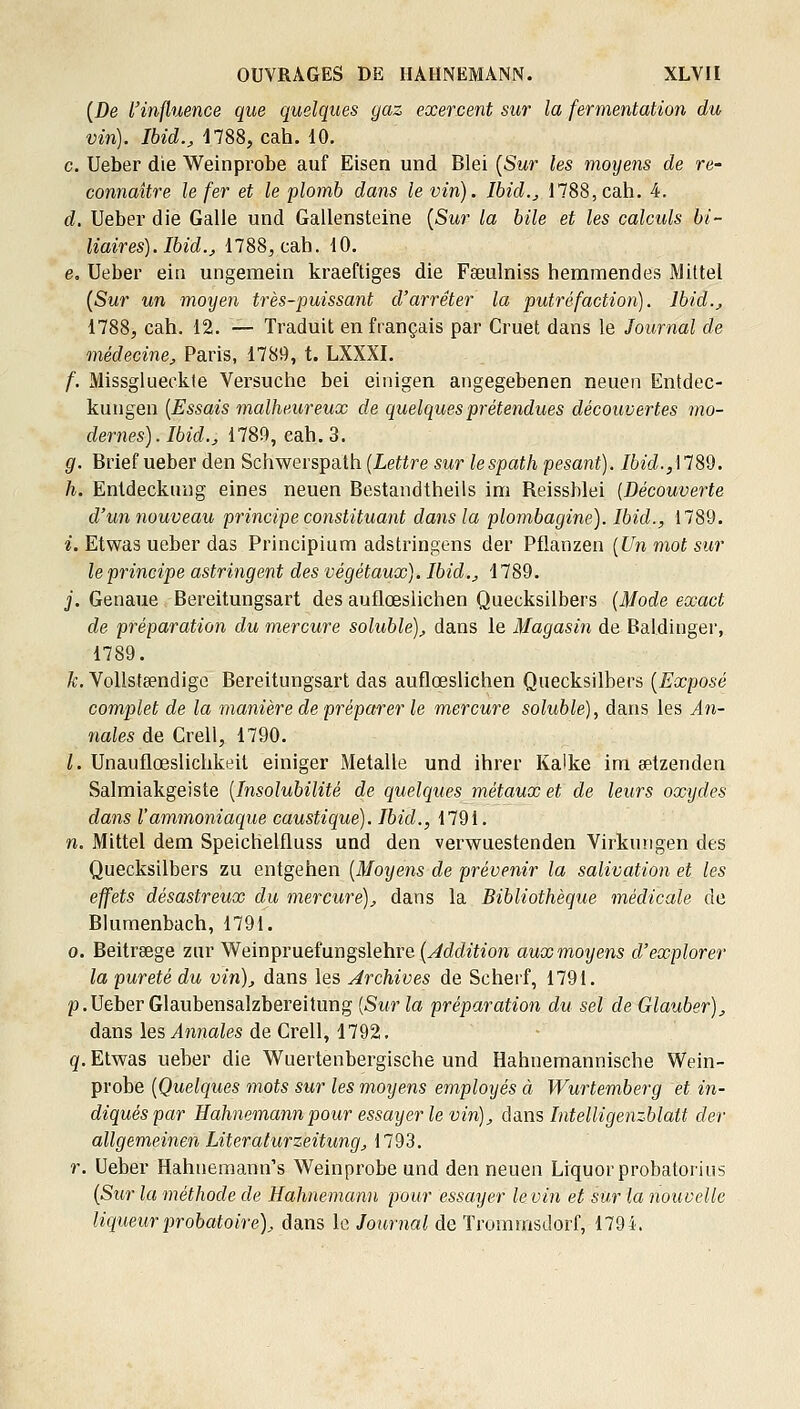 {De l'influence que quelques gaz exercent sur la fermentation du vin). Ibid., 1788, cah. 10. c. Ueber die Weinprobe auf Eisen und Blei [Sur les moyens de re- connaître le fer et le plomb dans le vin). Ibid.j 1788,cah. 4. d. Ueber die Galle und Gallensteine [Sur la bile et les calculs bi- liaires). Ibid., 1788,cah. 10. e. Ueber ein ungemeln kraeftiges die Fseulniss hemmendes Mittel [Sur un moyen très-puissant d'arrêter la putréfaction). Ibid., 1788, cah. 12. — Traduit en français par Cruet dans le Journal de médecine, Paris, 1789, t. LXXXI. f. Missglueckle Versuche bel einigen angegebenen neuen Entdec- kungen [Essais malheureux de quelques prétendues découvertes mo- dernes). Ibid., 1789, cah. 3. g. Brief ueber den Schwerspath [Lettre sur lespath pesant). Ibid.,\18d. h. Enldeckuug eines neuen Bestandtheils im Reissblei [Découverte d'un nouveau principe constituant dans la plombagine). Ibid., 1789. i. Etwas ueber das Principium adstringens der Pflanzen [Un mot sur le principe astringent des végétaux). Ibid., 1789. j. Genaue Bereitungsart des auflœsiichen Quecksilbers [Mode exact de préparation du mercure soluble), dans le Magasin de Baldinger, 1789. A;, Vollsteendige Bereitungsart das auflœsiichen Quecksilbers [Exposé complet de la manière de préparer le mercure soluble), dans les An- nales de Crell, 1790. /. Unauflœslichkeil einiger Metalle und ihrer Kalke im eetzenden Salmiakgeiste [Insolubilité de quelques métaux et de leurs oxydes dans l'ammoniaque caustique). Ibid., 1791. n. Mittel dem Speichelfluss und den verwuestenden Virkungen des Quecksilbers zu entgehen [Moyens de prévenir la salivation et les effets désastreux du mercure), dans la Bibliothèque médicale de Blumenbach, 1791. 0. Beitrsege zur Weinpruefungslehre [Addition aux moyens d'explorer la pureté du vin), dans les Archives de Scherf, 1791. p.Ueber Glaubensalzbereitung [Sur la préparation du sel de Glauber), dans lesAnjiales de Crell, 1792. g. Etwas ueber die Wuertenbergische und Hahnemannische Wein- probe [Quelques mots sur les moyens employés à Wurtemberg et in- diqués par Hahnemannpour essayer le vin), dans Intelligenzblatt der allgemeinen Literalurzeitung, 1793. r. Ueber Hahuemann's Weinprobe und den neuen Liquorprobatoriiis [Sur la méthode de Hahnemann pour essayer le vin et sur la nouvelle liqueur probatoire), dans le Journal de Trommsdorf, 1794.