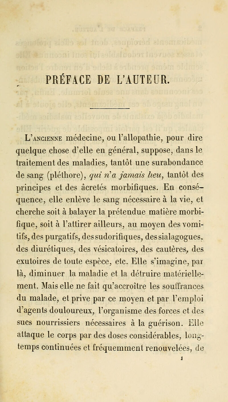 PRÉFACE DE L'AUTEUR. L'ancienne médecine, ou l'allopathie, pour dire quelque chose d'elle en général, suppose, dans le traitement des maladies, tantôt une surabondance de sang (pléthore), qui n'a jamais heu, tantôt des principes et des acre tés morbifiques. En consé- quence, elle enlève le sang nécessaire à la vie, et cherche soit à balayer la prétendue matière morbi- fique, soit à l'attirer ailleurs, au moyen des vomi- tifs, des purgatifs, dessudorifiques, dessialagogues. des diurétiques, des vésicatoires, des cautères, des exutoires de toute espèce, etc. Elle s'imagine, par là, diminuer la maladie et la détruire matérielle- ment. Mais elle ne fait qu'accroître les souffrances du malade, et prive par ce moyen et par l'emploi d'agents douloureux, l'organisme des forces et des sucs nourrissiers nécessaires à la guérison. Elle attaque le corps par des doses considérables. Long- temps continuées et fréquemment renouvelées, de