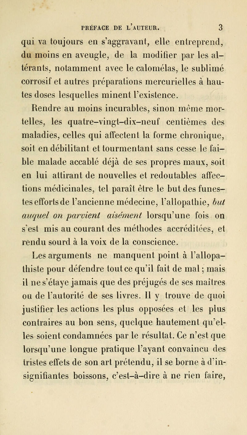 qui va toujours en s'aggravant, elle entreprend, du moins en aveugle, de la modifier par les al- térants, notamment avec le calomélas, le sublimé corrosif et autres préparations mercurielles à hau- tes doses lesquelles minent l'existence. Rendre au moins incurables, sinon même mor- telles, les quatre-vingt-dix-neuf centièmes des maladies, celles qui affectent la forme chronique, soit en débilitant et tourmentant sans cesse le fai- ble malade accablé déjà de ses propres maux, soit en lui attirant de nouvelles et redoutables affec- tions médicinales, tel paraît être le but des funes- tes efforts de l'ancienne médecine, l'allopathie, but auquel on parvient aisément lorsqu'une fois on s'est mis au courant des méthodes accréditées, et rendu sourd à la voix de la conscience. Les arguments ne manquent point à l'allopa- thiste pour défendre tout ce qu'il fait de mal ; mais il ne s'étaye jamais que des préjugés de ses maîtres ou de l'autorité de ses livres. Il y trouve de quoi justifier les actions les plus opposées et les plus contraires au bon sens, quelque hautement qu'el- les soient condamnées par le résultat. Ce n'est que lorsqu'une longue pratique l'ayant convaincu des tristes effets de son art prétendu, il se borne à d'in- signifiantes boissons, c'est-à-dire à ne rien faire,