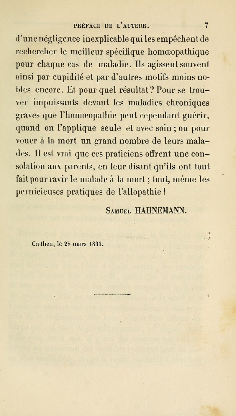 d'une négligence inexplicable qui les empêchent de rechercher le meilleur spécifique homœopathique pour chaque cas de maladie. Ils agissent souvent ainsi par cupidité et par d'autres motifs moins no- bles encore. Et pourquoi résultat ? Pour se trou- ver impuissants devant les maladies chroniques graves que l'homœopathie peut cependant guérir, quand on l'applique seule et avec soin ; ou pour vouer à la mort un grand nombre de leurs mala- des. Il est vrai que ces praticiens offrent une con- solation aux parents, en leur disant qu'ils ont tout fait pour ravir le malade à la mort ; tout, même les pernicieuses pratiques de l'allopathie ! Samuel HAHNEMANN. Cœthen, le 28 mars 1833.