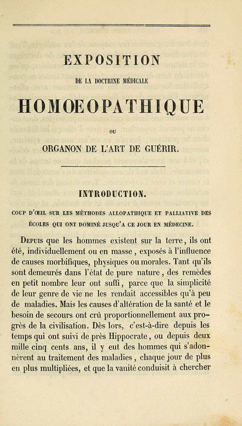 EXPOSITION DE LA DOCTRINE MÉDICALE HOMOEOPATHIQUE ou ORGANON DE L'ART DE GUÉRIR. I^TRODUCTÏOIV. COUP d'oeil sur les méthodes allopathique et palliative des ÉCOLES QUI ONT DOMINÉ JUSQU'A CE JOUR EN MÉDECINE. Depuis que les hommes existent sur la terre, ils ont été, individuellement ou en masse , exposés à l'influence de causes morbifiques, physiques ou morales. Tant qu'ils sont demeurés dans l'état de pure nature , des remèdes en petit nombre leur ont suffi, parce que la simplicité de leur genre de vie ne les rendait accessibles qu'à peu de maladies. Mais les causes d'altération de la santé et le besoin de secours ont crû proportionnellement aux pro- grès de la civiHsation. Dès lors, c'est-à-dire depuis les temps qui ont suivi de près Hippocrate, ou depuis deux mille cinq cents ans, il y eut des hommes qui s'adon- nèrent au traitement des maladies, chaque jour de plus en plus multipliées, et que la vanité conduisit à chercher