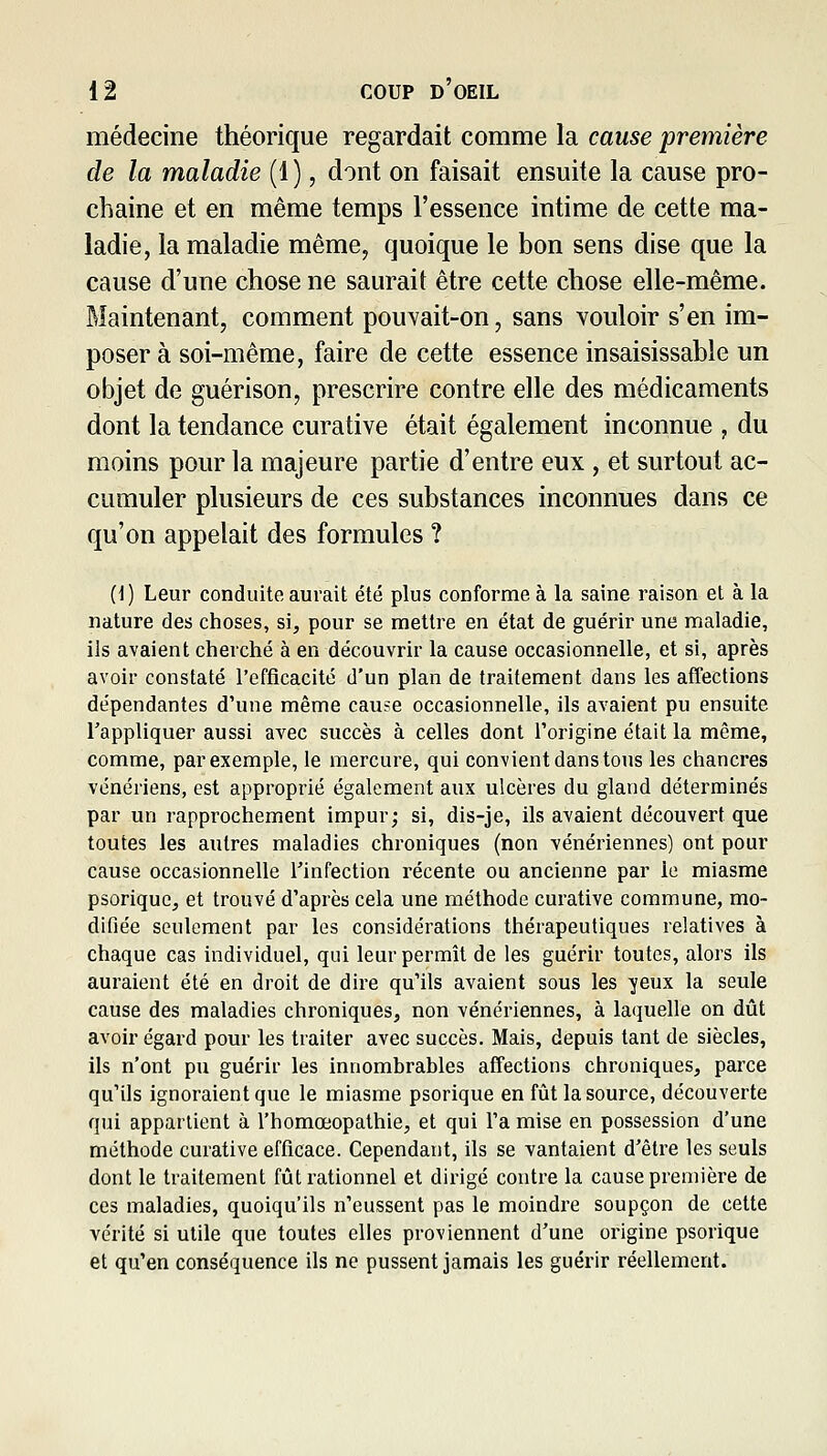 médecine théorique regardait comme la cause première de la maladie (1), dont on faisait ensuite la cause pro- chaine et en même temps l'essence intime de cette ma- ladie, la maladie même, quoique le bon sens dise que la cause d'une chose ne saurait être cette chose elle-même. Maintenant, comment pouYait-on, sans vouloir s'en im- poser à soi-même, faire de cette essence insaisissable un objet de guérison, prescrire contre elle des médicaments dont la tendance curative était également inconnue , du moins pour la majeure partie d'entre eux , et surtout ac- cumuler plusieurs de ces substances inconnues dans ce qu'on appelait des formules ? i\) Leur conduite aurait été plus conforme à la saine raison et à la nature des choses, si, pour se mettre en état de guérir une maladie, ils avaient cherché à en découvrir la cause occasionnelle, et si, après avoir constaté l'efficacité d'un plan de traitement dans les affections dépendantes d'une même cause occasionnelle, ils avaient pu ensuite l'appliquer aussi avec succès à celles dont l'origine était la même, comme, par exemple, le mercure, qui convient dans tons les chancres vénériens, est approprié également aux ulcères du gland déterminés par un rapprochement impur; si, dis-je, ils avaient découvert que toutes les autres maladies chroniques (non vénériennes) ont pour cause occasionnelle l'infection récente ou ancienne par le miasme psoriquc, et trouvé d'après cela une méthode curative commune, mo- difiée seulement par les considérations thérapeutiques relatives à chaque cas individuel, qui leur permît de les guérir toutes, alors ils auraient été en droit de dire qu'ils avaient sous les yeux la seule cause des maladies chroniques, non vénériennes, à laquelle on dût avoir égard pour les traiter avec succès. Mais, depuis tant de siècles, ils n'ont pu guérir les innombrables affections chroniques, parce qu'ils ignoraient que le miasme psorique en fût la source, découverte qui appartient à l'homœopathie, et qui l'a mise en possession d'une méthode curative efficace. Cependant, ils se vantaient d'être les seuls dont le traitement fût rationnel et dirigé contre la cause première de ces maladies, quoiqu'ils n'eussent pas le moindre soupçon de cette vérité si utile que toutes elles proviennent d'une origine psorique et qu'en conséquence ils ne pussent jamais les guérir réellement.