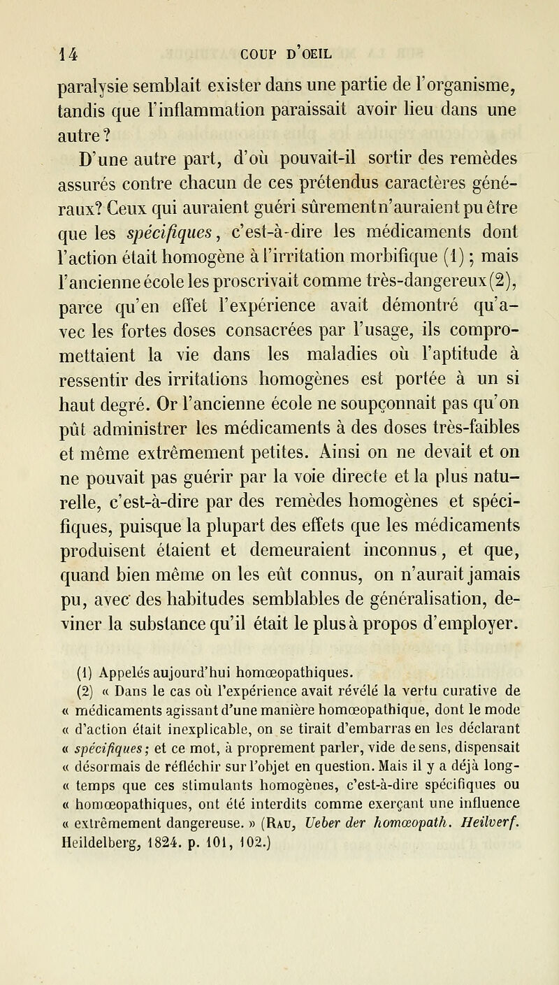 paralysie semblait exister dans une partie de l'organisme, tandis que l'inflammation paraissait avoir lieu dans une autre ? D'une autre part, d'où pouvait-il sortir des remèdes assurés contre chacun de ces prétendus caractères géné- raux? Ceux qui auraient guéri sùrementn'auraientpuêtre que les spécifiques, c'est-à-dire les médicaments dont l'action était homogène à l'irritation morbifique (1) ; mais l'ancienne école les proscrivait comme très-dangereux (2), parce qu'en effet l'expérience avait démontré qu'a- vec les fortes doses consacrées par l'usage, ils compro- mettaient la vie dans les maladies où l'aptitude à ressentir des irritations homogènes est portée à un si haut degré. Or l'ancienne école ne soupçonnait pas qu'on pût administrer les médicaments à des doses très-faibles et même extrêmement petites. Ainsi on ne devait et on ne pouvait pas guérir par la voie directe et la plus natu- relle, c'est-à-dire par des remèdes homogènes et spéci- fiques, puisque la plupart des effets que les médicaments produisent étaient et demeuraient inconnus, et que, quand bien même on les eût connus, on n'aurait jamais pu, avec des habitudes semblables de généralisation, de- viner la substance qu'il était le plus à propos d'employer. (1) Appelés aujourd'hui homœopathiques. (2) « Dans le cas où rexpérience avait révélé la vertu curative de « médicaments agissant d'une manière homœopathique, dont le mode « d'action était inexplicable, on se tirait d'embarras en les déclarant « spécifiques; et ce mot, à proprement parler, vide de sens, dispensait « désormais de réfléchir sur l'objet en question. Mais il y a déjà long- « temps que ces stimulants homogènes, c'est-à-dire spécifiques ou « homœopathiques, ont élé interdits comme exerçant une influence « extrêmement dangereuse. » (Rau, Ueber der homœopath. Heilverf. Heildelberg, 1824. p. 101, 102.)