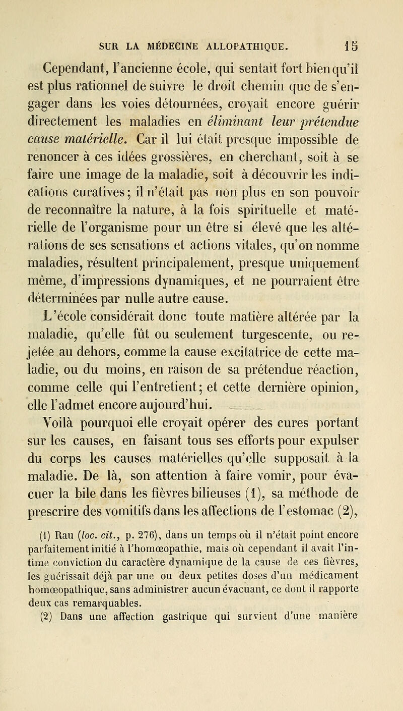 Cependant, l'ancienne école, qui sentait fort bien qu'il est plus rationnel de suivre le droit chemin que de s'en- gager dans les voies détournées, croyait encore guérir directement les maladies en éliminant leur prétendue cause matérielle. Car il lui était presque impossible de renoncer à ces idées grossières, en cherchant, soit à se faire une image de la maladie, soit à découvrir les indi- cations curatives ; il n'était pas non plus en son pouvoir de reconnaître la nature, à la fois spirituelle et maté- rielle de l'organisme pour un être si élevé que les alté- rations de ses sensations et actions vitales, qu'on nomme maladies, résultent principalement, presque uniquement même, d'impressions dynamiques, et ne pourraient être déterminées par nulle autre cause. L'école considérait donc toute matière altérée par la maladie, qu'elle fût ou seulement turgescente, ou re- jetée au dehors, comme la cause excitatrice de cette ma- ladie, ou du moins, en raison de sa prétendue réaction, comme celle qui l'entretient; et cette dernière opinion, elle l'admet encore aujourd'hui. Voilà pourquoi elle croyait opérer des cures portant sur les causes, en faisant tous ses efforts pour expulser du corps les causes matérielles qu'elle supposait à la maladie. De là, son attention à faire vomir, pour éva- cuer la bile dans les fièvres biheuses (1), sa méthode de prescrire des vomitifs dans les affections de l'estomac (2), (1) Rau {loc. cit., p. 276), dans un temps où il n'était point encore parfaitement initié à Fhoraœopathie, mais où cependant il avait l'in- time conviction du caractère dynamique de la cause de ces fièvres, les guérissait déjà par une ou deux petites doses d'un médicament homœopalhique,sans administrer aucun évacuant, ce dont il rapporte deux cas remarquables. (2) Dans une affection gastrique qui survient d'une manière