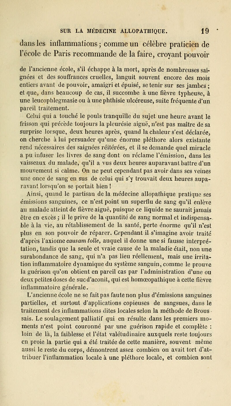 dans les inflammations ; comme un célèbre praticien de l'école de Paris recommande de la faire, croyant pouvoir de l'ancienne école, s'il échappe à la mort, après de nombreuses sai- gnées et des souffrances cruelles, languit souvent encore des mois entiers avant de pouvoir, amaigri et épuisé, se tenir sur ses jambes ; et que, dans beaucoup de cas, il succombe à une fièvre typheuse, à une leucophlegmasie ou àunephthisie ulcéreuse, suite fréquente d'un pareil traitement. Celui qui a touché le pouls tranquille du sujet une heure avant le frisson qui précède toujours la pleurésie aiguë, n'est pas maître de sa surprise lorsque, deux heures après, quand la chaleur s'est déclarée, on cherche à lui persuader qu'une énorme pléthore alors existante rend nécessaires des saignées réitérées, et il se demande quel miracle a pu infuser les livres de sang dont on réclame l'émission, dans les vaisseaux du malade, qu'il a vus deux heures auparavant battre d'un mouvement si calme. On ne peut cependant pas avoir dans ses veines une once de sang en sus de celui qui s'y trouvait deux heures aupa- ravant lorsqu'on se portait bien ! Ainsi, quand le partisan de la médecine allopathique pratique ses émissions sanguines, ce n'est point un superflu de sang qu'il enlève au malade atteint de fièvre aiguë, puisque ce liquide ne saurait jamais être en excès ; il le prive de la quantité de sang normal et indispensa- ble à la vie, au rétablissement de la santé, perte énorme qu'il n'est plus en son pouvoir de réparer. Cependant il s'imagine avoir traité d'après l'axiome causam toile, auquel il donne une si fausse interpré- tation, tandis que la seule et vraie cause de la maladie était, non une surabondance de sang, qui n'a pas lieu réellement, mais une irrita- tion inûammatoire dynamique du système sanguin, comme le prouve la guérison qu'on obtient en pareil cas par l'administration d'une ou deux petites doses de suc d'aconit, qui est homœopathique à cette fièvre inflammatoire générale. L'ancienne école ne se fait pas faute non plus d'émissions sanguines partielles, et surtout d'applications copieuses de sangsues, dans le traitement des inflammations dites locales selon la méthode de Brous - sais. Le soulagement palliatif qui en résulte dans les premiers mo- ments n'est point couronné par une guérison rapide et complète : loin de là, la faiblesse el l'état valétudinaire auxquels reste toujours en proie la partie qui a été traitée de cette manière, souvent même aussi le reste du corps, démontrent assez combien on avait tort d'at- tribuer l'inflammation locale à une pléthore locale, et combien sont