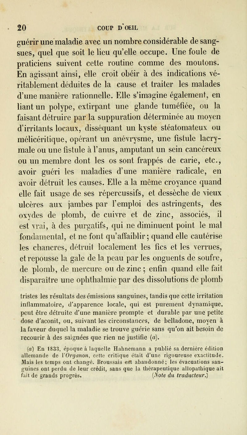 guérir une maladie avec urï nombre considérable de sang- sues, quel que soit le lieu qu'elle occupe. Une foule de praticiens suivent cette routine comme des moutons. En agissant ainsi, elle croit obéir à des indications vé- ritablement déduites de la cause et traiter les malades d'une manière rationnelle. Elle s'imagine également, en liant un polype, extirpant une glande tuméfiée, ou la faisant détruire par la suppuration déterminée au moyen d'irritants locaux, disséquant un kyste stéatomateux ou mélicéritique, opérant un anévrysme, une fistule lacry- male ou une fistule à l'anus, amputant un sein cancéreux ou un membre dont les os sont frappés de carie, etc., avoir guéri les maladies d'une manière radicale, en avoir détruit les causes. Elle a la même croyance quand elle fait usage de ses répercussifs, et dessèclie de vieux ulcères aux jambes par l'emploi des astringents, des oxydes de plomb, de cuivre et de zinc, associés, il est vrai, à des purgatifs, qui ne diminuent point le mal fondamental, et ne font qu'affaiblir ; quand elle cautérise les chancres, détruit localement les fies et les verrues, et repousse la gale de la peau par les onguents de soufre, de plomb, de mercure ou de zinc ; enfin quand elle fait disparaître une oplithalmie par des dissolutions de plomb tristes les résultats des émissions sanguines, tandis que cette irritation inflammatoire, d'apparence locale, qui est purement dynamique, peut être détruite d'une manière prompte et durable par une petite dose d'aconit, ou, suivant les circonstances, de belladone, moyen à la faveur duquel la maladie se trouve guérie sans qu'on ait besoin de recourir à des saignées que rien ne justifie {a). (a) En 1833, époque à laquelle Hahnemann a publié sa dernière édition allemande de VOrganon, cette critique était d'une rigoureuse exactitude. Mais les temps ont changé. Broussais est abandonné; les évacuations san- guines ont perdu de leur crédit, sans que la thérapeutique allopathique ait fait de grands progrès. {Note du traducteur.)