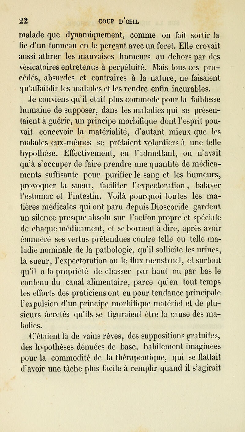 malade que dynamiquement, comme on fait sortir la lie d'un tonneau en le perçant avec un foret. Elle croyait aussi attirer les mauvaises humeurs au dehors par des vésicatoires entretenus à perpétuité. Mais tous ces pro- cédés, absurdes et contraires à la nature, ne faisaient qu'affaiblir les malades et les rendre enfin incurables. Je conviens qu'il était plus commode pour la faiblesse humaine de supposer, dans les maladies qui se présen- taient à guérir, un principe morbifique dont l'esprit pou- vait concevoir la matérialité, d'autant mieux que les malades eux-mêmes se prêtaient volontiers à une telle hypothèse. Effectivement, en l'admettant, on n'avait qu'à s'occuper de faire prendre une quantité de médica- ments suffisante pour purifier le sang et les humeurs, provoquer la sueur, facihter l'expectoration, balayer l'estomac et l'intestin. Voilà pourquoi toutes les ma- tières médicales qui ont paru depuis Dioscoride gardent un silence presque absolu sur l'action propre et spéciale de chaque médicament, et se bornent à dire, après avoir énuméré ses vertus prétendues contre telle ou telle ma- ladie nominale de la pathologie, qu'il soUicite les urines, la sueur, l'expectoration ou le flux menstruel, et surtout qu'il a la propriété de chasser par haut ou par bas le contenu du canal alimentaire, parce qu'en tout temps les efforts des praticiens ont eu pour tendance principale l'expulsion d'un principe morbifique matériel et de plu- sieurs âcretés qu'ils se figuraient être la cause des ma- ladies. C'étaient là de vains rêves, des suppositions gratuites, des hypothèses dénuées de base, habilement imaginées pour la commodité de la thérapeutique, qui se flattait d'avoir une tâche plus facile à remplir quand il s'agirait