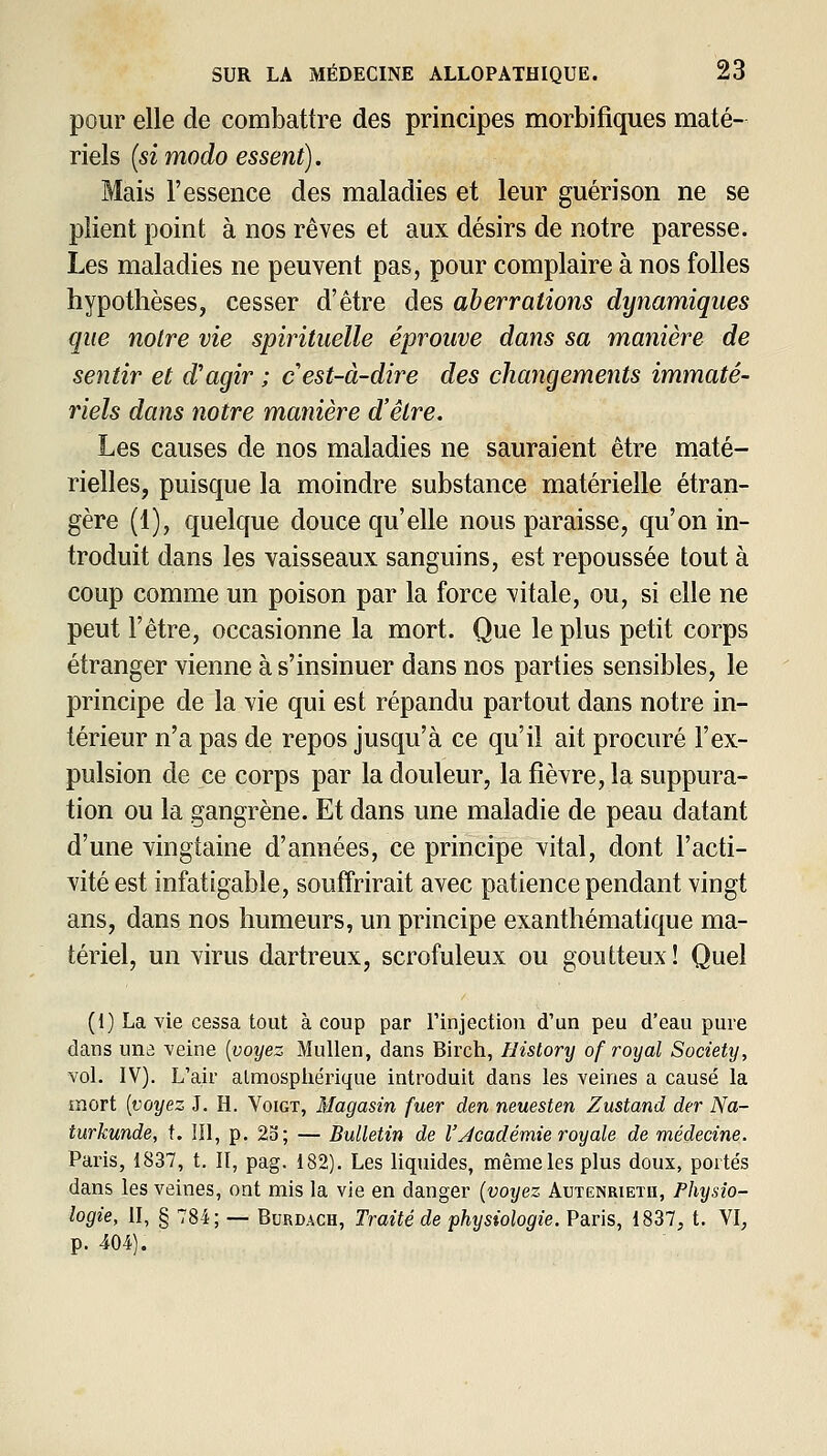 pour elle de combattre des principes morbi tiques maté- riels {si modo essent). Mais l'essence des maladies et leur guérison ne se plient point à nos rêves et aux désirs de notre paresse. Les maladies ne peuvent pas, pour complaire à nos folles hypothèses, cesser d'être des aberrations dynamiques que noire vie spirituelle éprouve dans sa manière de sentir et d'agir ; c'est-à-dire des changements immaté- riels dans notre manière d'être. Les causes de nos maladies ne sauraient être maté- rielles, puisque la moindre substance matérielle étran- gère (1), quelque douce qu'elle nous paraisse, qu'on in- troduit dans les vaisseaux sanguins, est repoussée tout à coup comme un poison par la force vitale, ou, si elle ne peut l'être, occasionne la mort. Que le plus petit corps étranger vienne à s'insinuer dans nos parties sensibles, le principe de la vie qui est répandu partout dans notre in- térieur n'a pas de repos jusqu'à ce qu'il ait procuré l'ex- pulsion de ce corps par la douleur, la fièvre, la suppura- tion ou la gangrène. Et dans une maladie de peau datant d'une vingtaine d'années, ce principe vital, dont l'acti- vité est infatigable, souffrirait avec patience pendant vingt ans, dans nos humeurs, un principe exanthématique ma- tériel, un virus dartreux, scrofuleux ou goutteux! Quel (1) La vie cessa tout à coup par l'injection d'un peu d'eau pure dans una veine (voyez Mullen, dans Birch, History of royal Society, vol. IV). L'air almospliérique introduit dans les veines a causé la mort [voyez J. H. Voigt, Magasin fuer den neuesten Zustand der Na- turkunde, t. IIl, p. 23; — Bulletin de VJcadémie royale de médecine. Paris, 1837, t. Il, pag. 182). Les liquides, même les plus doux, portés dans les veines, ont mis la vie en danger [voyez Autenrietii, Physio- logie, II, § 784; — BuRDACH, Traité de 'physiologie. Paris, 1837, t. VI, P-