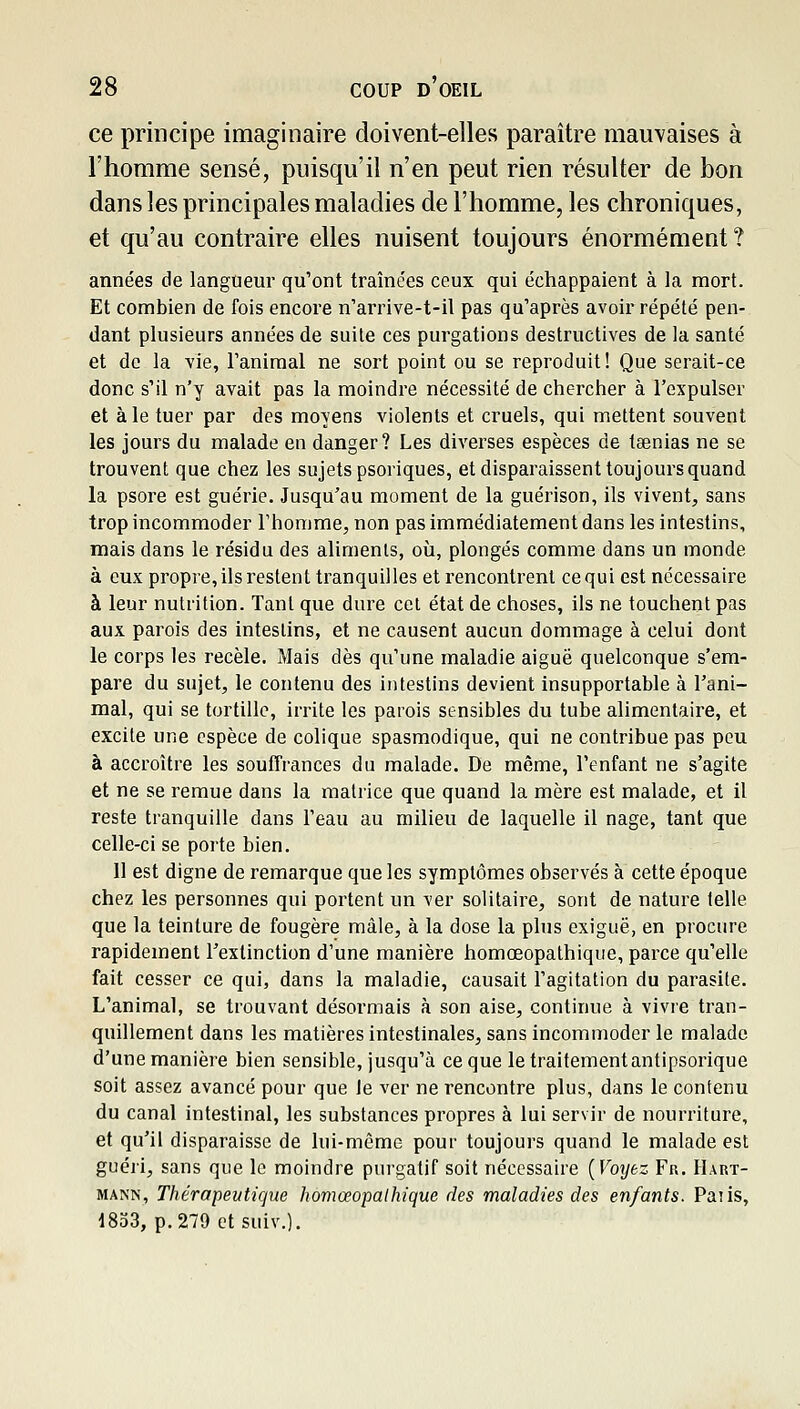 ce principe imaginaire doivent-elles paraître mauvaises à l'homme sensé, puisqu'il n'en peut rien résulter de bon dans les principales maladies de l'homme, les chroniques, et qu'au contraire elles nuisent toujours énormément? années de langueur qu'ont tramées ceux qui échappaient à la mort. Et combien de fois encore n'arrive-t-il pas qu'après avoir répété pen- dant plusieurs années de suile ces purgations destructives de la santé et de la vie, l'animal ne sort point ou se reproduit! Que serait-ce donc s'il n'y avait pas la moindre nécessité de chercher à l'expulser et à le tuer par des moyens violents et cruels, qui mettent souvent les jours du malade en danger? Les diverses espèces de taenias ne se trouvent que chez les sujets psoriques, et disparaissent toujours quand la psore est guérie. Jusqu'au moment de la guérison, ils vivent, sans trop incommoder l'homme, non pas immédiatement dans les intestins, mais dans le résidu des aliments, où, plongés comme dans un monde à eux propre, ils restent tranquilles et rencontrent ce qui est nécessaire à leur nutrition. Tant que dure cet état de choses, ils ne touchent pas aux parois des intestins, et ne causent aucun dommage à celui dont le corps les recèle. Mais dès qu'une maladie aiguë quelconque s'em- pare du sujet, le contenu des intestins devient insupportable à l'ani- mal, qui se tortille, irrite les parois sensibles du tube alimentaire, et excite une espèce de colique spasmodique, qui ne contribue pas peu à accroître les souffrances du malade. De même, l'enfant ne s'agite et ne se remue dans la matrice que quand la mère est malade, et il reste tranquille dans l'eau au milieu de laquelle il nage, tant que celle-ci se porte bien. 11 est digne de remarque que les symptômes observés à cette époque chez les personnes qui portent un ver solitaire, sont de nature telle que la teinture de fougère mâle, à la dose la plus exiguë, en procure rapidement l'extinction d'une manière homœopathique, parce qu'elle fait cesser ce qui, dans la maladie, causait l'agitation du parasite. L'animal, se trouvant désormais à son aise, continue à vivre tran- quillement dans les matières intestinales, sans incommoder le malade d'une manière bien sensible, jusqu'à ce que le traitement antipsorique soit assez avancé pour que Je ver ne rencontre plus, dans le contenu du canal intestinal, les substances propres à lui servir de nourriture, et qu'il disparaisse de lui-même pour toujours quand le malade est guéri, sans que le moindre purgatif soit nécessaire {Voijez Fu. Hart- mann, Thérapeutique homœopathique des maladies des enfants. Paiis, 1833, p. 279 etsuiv.).