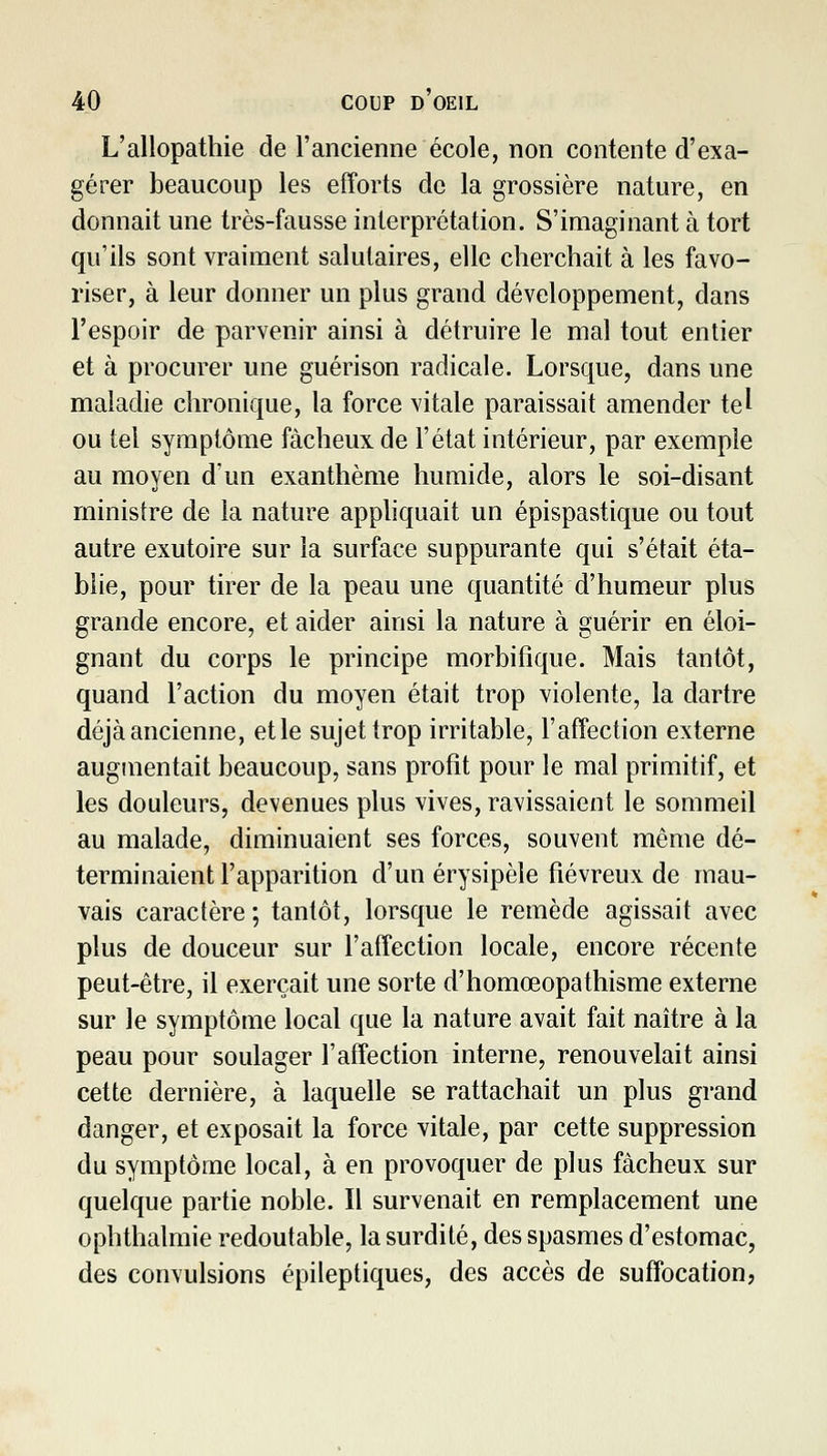 L'allopathie de l'ancienne école, non contente d'exa- gérer beaucoup les efforts de la grossière nature, en donnait une très-fausse interprétation. S'imaginant à tort qu'ils sont vraiment salutaires, elle cherchait à les favo- riser, à leur donner un plus grand développement, dans l'espoir de parvenir ainsi à détruire le mal tout entier et à procurer une guérison radicale. Lorsque, dans une maladie chronique, la force vitale paraissait amender tel ou tel symptôme fâcheux de l'état intérieur, par exemple au moyen d'un exanthème humide, alors le soi-disant ministre de la nature apphquait un épispastique ou tout autre exutoire sur la surface suppurante qui s'était éta- blie, pour tirer de la peau une quantité d'humeur plus grande encore, et aider ainsi la nature à guérir en éloi- gnant du corps le principe morbifique. Mais tantôt, quand Faction du moyen était trop violente, la dartre déjà ancienne, et le sujet trop irritable, l'affection externe augmentait beaucoup, sans profit pour le mal primitif, et les douleurs, devenues plus vives, ravissaient le sommeil au malade, diminuaient ses forces, souvent même dé- terminaient l'apparition d'un érysipèle fiévreux de mau- vais caractère ; tantôt, lorsque le remède agissait avec plus de douceur sur l'affection locale, encore récente peut-être, il exerçait une sorte d'homœopathisme externe sur le symptôme local que la nature avait fait naître à la peau pour soulager l'affection interne, renouvelait ainsi cette dernière, à laquelle se rattachait un plus grand danger, et exposait la force vitale, par cette suppression du symptôme local, à en provoquer de plus fâcheux sur quelque partie noble. Il survenait en remplacement une ophthalmie redoutable, la surdité, des spasmes d'estomac, des convulsions épileptiques, des accès de suffocation,