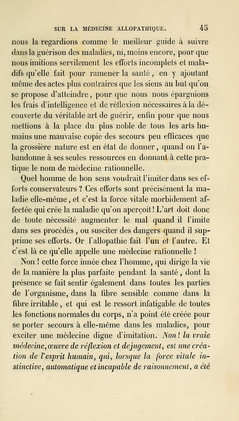 nous la regardions comme le meillem^ guide à suivre dans la guérison des maladies, ni, moins encore, pour que nous imitions servilement les efforts incomplets et mala- difs qu'elle fait pour ramener la santé, en y ajoutant même des actes plus contraires que les siens au but qu'on se propose d'atteindre, pour que nous nous épargnions les frais d'intelligence et de réflexion nécessaires à la dé- couverte du véritable art de guérir, enfin pour que nous mettions à la place du plus noble de tous les arts hu- mains une mauvaise copie des secours peu efficaces que la grossière nature est en état de donner, quand on l'a- bandonne à ses seules ressources en donnant à cette pra- tique le nom de médecine rationnelle. Quel homme de bon sens voudrait l'imiter dans ses ef- forts conservateurs ? Ces efforts sont précisément la ma- ladie elle-même, et c'est la force vitale morbidement af- fectée qui crée la maladie qu'on aperçoit ! L'art doit donc de toute nécessité augmenter le mal quand il l'imite dans ses procédés , ou susciter des dangers quand il sup- prime ses efforts. Or l'allopathie fait l'un et l'autre. Et c'est là ce qu'elle appelle une médecine rationnelle ! Non ! cette force innée chez l'homme, qui dirige la vie de la manière la plus parfaite pendant la santé , dont la présence se fait sentir également dans toutes les parties de l'organisme, dans la fibre sensible comme dans la fibre irritable, et qui est le ressort infatigable de toutes les fonctions normales du corps, n'a point été créée pour se porter secours à elle-même dans les maladies, pour exciter une médecine digne d'imitation. JSonï la vraie médecine, œuvre de réflexion et de jugement, est une créa- tion de Vesprit humain, qui, lorsque la force vitale in- stinctive, automatique et incapable de raisonnement, a été