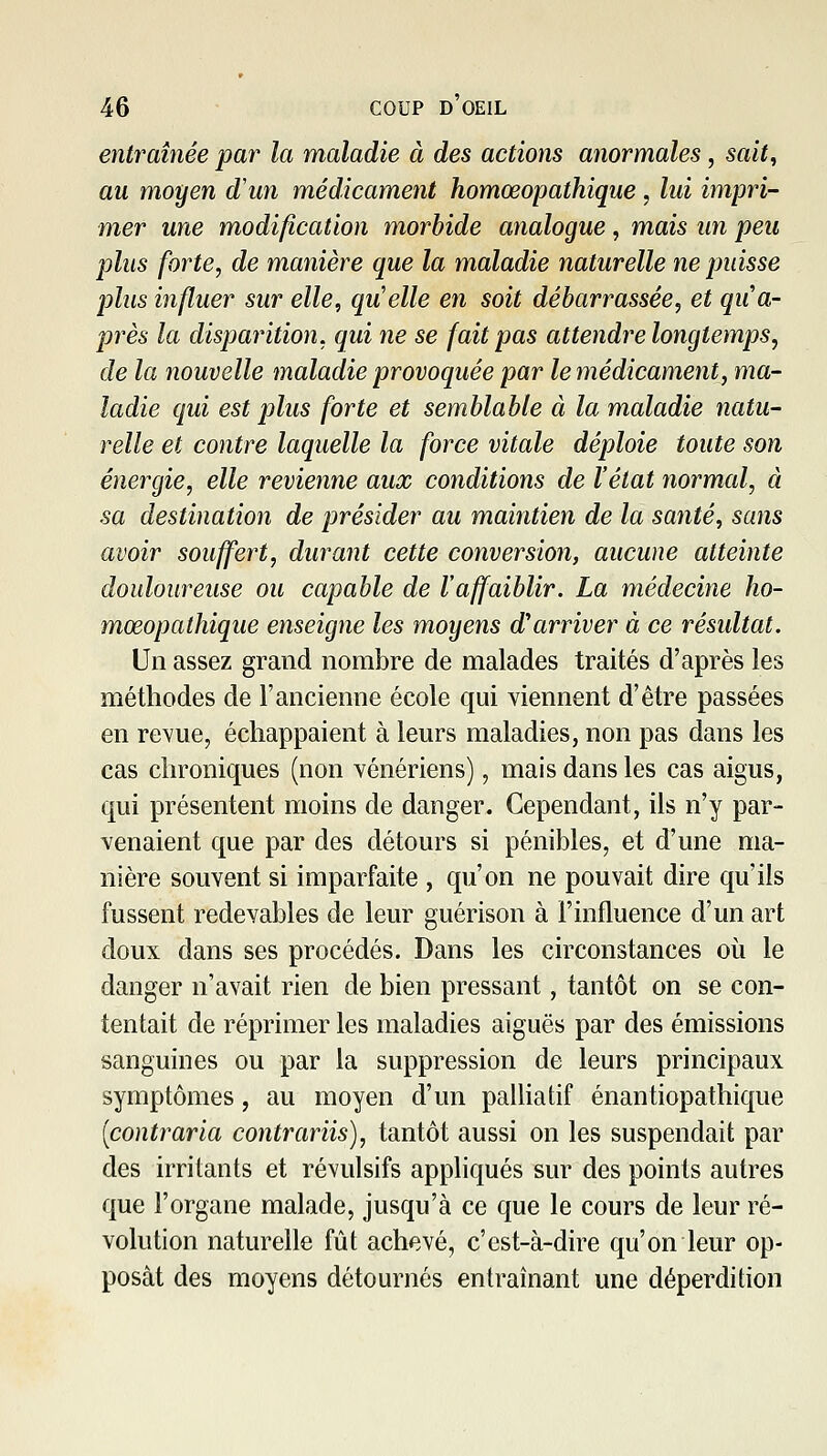 entraînée par la maladie à des actions anormales, sait, au moyen d'un médicament homœopathique, lui impri- mer une modification morbide analogue , mais un peu plus forte, de manière que la maladie naturelle ne puisse plus influer sur elle, qu'elle en soit débarrassée, et qua- près la disparition, qui ne se fait pas attendre longtemps, de la nouvelle maladie provoquée par le médicament, ma- ladie qui est plus forte et semblable à la maladie natu- relle et contre laquelle la force vitale déploie toute son énergie, elle revienne aux conditiotis de l'état normal, à sa destination de présider au maintien de la santé, sans avoir souffert, durant cette conversion, aucune atteinte douloureuse ou capable de l'affaiblir. La médecine ho- mœopathique enseigne les moyens d'arriver à ce résidtat. Un assez grand nombre de malades traités d'après les méthodes de l'ancienne école qui viennent d'être passées en revue, échappaient à leurs maladies, non pas dans les cas chroniques (non vénériens), mais dans les cas aigus, qui présentent moins de danger. Cependant, ils n'y par- venaient que par des détours si pénibles, et d'une ma- nière souvent si imparfaite , qu'on ne pouvait dire qu'ils fussent redevables de leur guérison à l'influence d'un art doux dans ses procédés. Dans les circonstances où le danger n'avait rien de bien pressant, tantôt on se con- tentait de réprimer les maladies aiguës par des émissions sanguines ou par la suppression de leurs principaux symptômes, au moyen d'un palhatif énantiopathique (contraria contrariis), tantôt aussi on les suspendait par des irritants et révulsifs appliqués sur des points autres que l'organe malade, jusqu'à ce que le cours de leur ré- volution naturelle fût achevé, c'est-à-dire qu'on leur op- posât des moyens détournés entraînant une déperdition