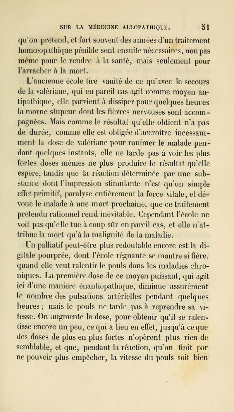 qu'on prétend, et fort souvent des années d'un traitement horaœopathique pénible sont ensuite nécessaires, non pas même pour le rendre à la santé, mais seulement pour l'arracher à la mort. L'ancienne école tire vanité de ce qu'avec le secours de la valériane, qui en pareil cas agit comme moyen an- tipathique, elle parvient à dissiper pour quelques heures la morne stupeur dont les fièvres nerveuses sont accom- pagnées. Mais comme le résultat qu'elle obtient n'a pas de durée, comme elle est obhgée d'accroître incessam- ment la dose de valériane pour ranimer le malade pen- dant quelques instants, elle ne tarde pas à voir les plus fortes doses mêmes ne plus produire le résultat qu'elle espère, taudis que la réaction déterminée par une sub- stance dont l'impression stimulante n'est qu'un simple effet primitif, paralyse entièrement la force vitale, et dé- voue le malade à une mort prochaine, que ce traitement prétendu rationnel rend inévitable. Cependant l'école ne voit pas qu'elle tue à coup sûr en pareil cas, et elle n'at- tribue la mort qu'à la mahgnité de la maladie. Un palliatif peut-être plus redoutable encore est la di- gitale pourprée, dont l'école régnante se montre si fière, quand elle veut ralentir le pouls dans les maladies chro- niques. La première dose de ce moyen puissant, qui agit ici d'une manière énantiopathique, diminue assurément le nombre des pulsations artérielles pendant quelques heures ; mais le pouls ne tarde pas à reprendre sa vi- tesse. On augmente la dose, pour obtenir qu'il se ralen- tisse encore un peu, ce qui a lieu en effet, jusqu'à ce que des doses de plus en plus fortes n'opèrent plus rien de semblable, et que, pendant la réaction, qu'on finit par ne pouvoir plus empêcher, la vitesse du pouls soit bien