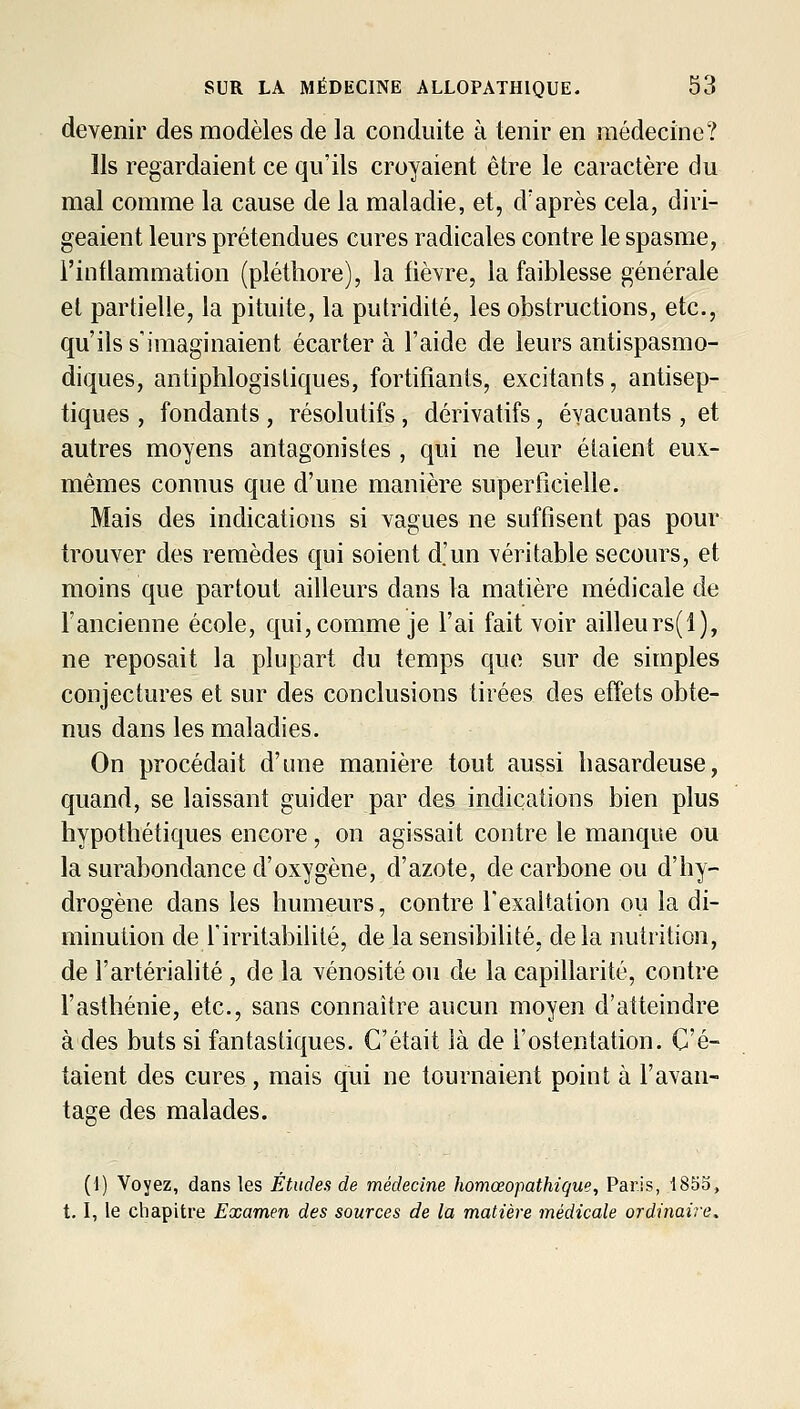 devenir des modèles de la conduite à tenir en médecine? Ils regardaient ce qu'ils croyaient être le caractère du mal comme la cause de la maladie, et, d'après cela, diri- geaient leurs prétendues cures radicales contre le spasme, l'inflammation (pléthore), la fièYre, la faiblesse générale et partielle, la pituite, la putridité, les obstructions, etc., qu'ils s'imaginaient écartera l'aide de leurs antispasmo- diques, antiphlogisliques, fortifiants, excitants, antisep- tiques , fondants , résolutifs , dérivatifs, évacuants , et autres moyens antagonistes , qui ne leur étaient eux- mêmes connus que d'une manière superficielle. Mais des indications si vagues ne suffisent pas pour trouver des remèdes qui soient d.'un véritable secours, et moins que partout ailleurs dans la matière médicale de l'ancienne école, qui, comme je l'ai fait voir ailleurs(l), ne reposait la plupart du temps que sur de simples conjectures et sur des conclusions tirées des effets obte- nus dans les maladies. On procédait d'une manière tout aussi hasardeuse, quand, se laissant guider par des indications bien plus hypothétiques encore, on agissait contre le manque ou la surabondance d'oxygène, d'azote, de carbone ou d'hy- drogène dans les humeurs, contre l'exaltation ou la di- minution de l'irritabilité, de la sensibilité, delà nutrition, de l'artérialité , de la vénosité ou de la capillarité, contre l'asthénie, etc., sans connaître aucun moyen d'atteindre à des buts si fantastiques. C'était là de l'ostentation. C'é- taient des cures , mais qui ne tournaient point à l'avan- tage des malades. *D' (d) Voyez, dans les Études de médecine homœopathique, Paris, i853, 1.1, le chapitre Examen des sources de la matière médicale ordinaire.