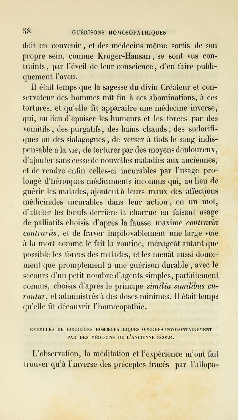 doit en convenir, et des médecins même sortis de son propre sein, comme Kriiger-Hansan, se sont yus con- traints, par l'éveil de leur conscience, d'en faire publi- quement l'aveu. Il était temps que la sagesse du divin Créateur et con- servateur des hommes mît fm à ces abominations, à ces tortures, et qu'elle fît apparaître une médecine inverse, qui, au lieu d'épuiser les humeurs et les forces par des vomitifs, des purgatifs, des bains chauds, des sudorifî- ques ou des sialagogues , de verser à flots le sang indis- pensable à la vie, de torturer par des moyens douloureux, d'ajouter sans cesse de nouvelles maladies aux anciennes, et de rendre enfin celles-ci incurables par l'usage pro- longé d'héroïques médicaments inconnus qui, au lieu de guérir les malades, ajoutent à leurs maux des affections médicinales incurables dans leur action, en un mot, d'atteler les bœufs derrière la charrue en faisant usage de palliatifs choisis d'après la fausse maxime contraria contrariis, et de frayer impitoyablement une large voie à la mort comme le fait la routine, ménageât autant que possible les forces des malades, et les menât aussi douce- ment que promptement à une guérison durable , avec le secours d'un petit nombre d'agents simples, parfaitement connus, choisis d'après le principe similia similibiis cu- rantur, et administrés à des doses minimes. Il était temps qu'elle fît découvrir l'homœopathie. EXEMPLES DE GUÉRISOINS HOMOEOPATHIQUES OPÉRÉES INVOLONTAIREMENT PAR DES MÉDECINS DE l'aNCIENNE ÉCOLE. L'observation, la méditation et l'expérience m'ont fait trouver qu'à l'inverse des préceptes tracés par l'allopa-