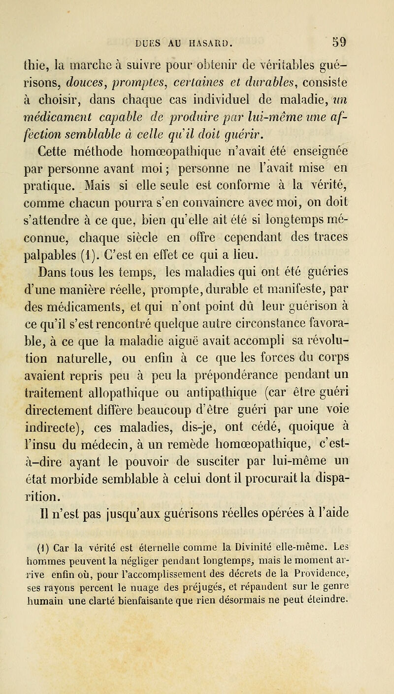 thie, la marche à suivre pour obtenir de véritables gué- risons, douces, promptes, certaines et durables, consiste à choisir, dans chaque cas individuel de maladie, iin médicament capable de produire par lui-même une af- fection semblable à celle quil doit guérir. Cette méthode homœopathique n'avait été enseignée par personne avant moi ; personne ne l'avait mise en pratique. Mais si elle seule est conforme à la vérité, comme chacun pourra s'en convaincre avec moi, on doit s'attendre à ce que, bien qu'elle ait été si longtemps mé- connue, chaque siècle en offre cependant des traces palpables (1). C'est en effet ce qui a lieu. Dans tous les temps, les maladies qui ont été guéries d'une manière réelle, prompte, durable et manifeste, par des médicaments, et qui n'ont point dû leur guérison à ce qu'il s'est rencontré quelque autre circonstance favora- ble, à ce que la maladie aiguë avait accompli sa révolu- tion naturelle, ou enfin à ce que les forces du corps avaient repris peu à peu la prépondérance pendant un traitement allopathique ou antipathique (car être guéri directement diffère beaucoup d'être guéri par une voie indirecte), ces maladies, dis-je, ont cédé, quoique à l'insu du médecin, à un remède homœopathique, c'est- à-dire ayant le pouvoir de susciter par lui-même un état morbide semblable à celui dont il procurait la dispa- rition. Il n'est pas jusqu'aux guérisons réelles opérées à l'aide {]) Car la vérité est éternelle comme la Divinité elle-même. Les hommes peuvent la négliger pendant longtemps, mais le moment ar- rive enfin où, pour Taccomplissement des décrets de la Providence, ses rayons percent le nuage des préjugés, et répandent sur le genre humain une clarté bienfaisante que rien désormais ne peut éteindre.