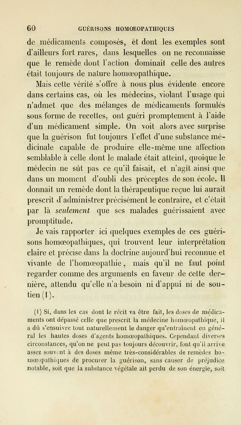 de médicaments composés, et dont les exemples sont d'ailleurs fort rares, dans lesquelles on ne reconnaisse que le remède dont l'action dominait celle des autres était toujours de nature homœopathique. Mais cette vérité s'offre à nous plus évidente encore dans certains cas, où les médecins, violant l'usage qui n'admet que des mélanges de médicaments formulés sous forme de recettes, ont guéri promptement à l'aide d'un médicament simple. On voit alors avec surprise que la guérison fut toujours l'effet d'une substance mé- dicinale capable de produire elle-même une affection semblable à celle dont le malade était atteint, quoique le médecin ne sût pas ce qu'il faisait, et n'agit ainsi que dans un moment d'oubli des préceptes de son école. ïl donnait un remède dont la thérapeutique reçue lui aurait prescrit d'administrer précisément le contraire, et c'était par là seulement que ses malades guérissaient avec promptitude. Je vais rapporter ici quelques exemples de ces guéri- sons homœopathiques, qui trouvent leur interprétation claire et précise dans la doctrine aujourd'hui reconnue et vivante de l'homœopathie, mais qu'il ne faut point regarder comme des arguments en faveur de celte der- nière, attendu qu'elle na besoin ni d'appui ni de sou- tien (1). (I) Si, dans les cas dont le récit va être fait, les doses de médica- ments oflt dépassé celle que prescrit la médecine homœopathique, il a dû s'ensuivre tout naturellement le danger qu'entraînent en géné- ral les hautes doses d^'agents homœopathiques. Cependant diverses circonstances, qu'on ne peut pas toujours découvrir, font qu'il arrive assez souvint à des doses même très-considérables de remèdes ho- mœopathiiiues de procurer la guérison, sans causer de préjudice notable, soit que la sui)stance végétale ait perdu de son énergie, soit