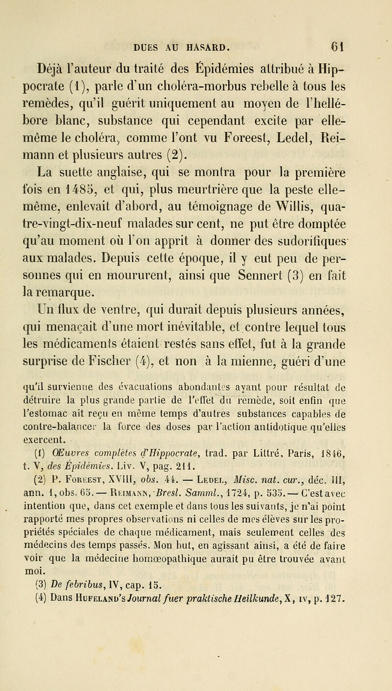 Déjà l'auteur du traité des Épidémies attribué à Hip- pocrate (1), parle d'un choléra-morbus rebelle à tous les remèdes, qu'il guérit uniquement au moyen de l'hellé- bore blanc, substance qui cependant excite par elle- même le choléra^ comme l'ont yu Foreest, Ledel, Rei- mann et plusieurs autres (2). La suette anglaise, qui se montra pour la première ibis en 1485, et qui, plus meurtrière que la peste elle- même, enlevait d'abord, au témoignage de Willis, qua- tre-Yingt-dix-neuf malades sur cent, ne put être domptée qu'au moment oii l'on apprit à donner des sudorifîques' aux malades. Depuis cette époque, il y eut peu de per- sonnes qui en moururent, ainsi que Sennert (3) en fait la remarque. Un flux de ventre, qui durait depuis plusieurs années, qui menaçait d'une mort inévitable, et contre lequel tous les médicaments étaient restés sans effet, fut à la grande surprise de Fischer (4), et non à la mienne, guéri d'une qu'il survienne des évacuations abondantes ayant pour résultat de détruire la plus grande partie de l'eflet du remède, soit enfin que Testomac ait reçu en même temps d'autres substances capables de conlre-balancei' la force des doses par l'action antidotique qu'elles exercent. (1) Œuvres complètes d'Hippocrate, trad. par Littré, Paris, 1846, t. V, des Épidémies. Liv. V, pag. 211. (2) P. Foreest, XVllI, obs. 44. — Ledel, Mise. nat. cm., déc. III, ann. 1, obs. 65. — Rkimann, .Bres^. SammL,'1724, p. 333.— C'estavec intention que, dans cet exemple et dans tous les suivants, je n'ai point rapporté mes propres observations ni celles de mes élèves sur les pro- priétés spéciales de chaque médicament, mais seulement celles des médecins des temps passés. Mon but, en agissant ainsi, a été de faire voir que la médecine homœopathique aurait pu être trouvée avant moi. (3) De/eèntus, IV, cap. 15. (4) Dans Hufelanu's/oMmaZ/wer praktische neilkunde,X, iv, p. 127.