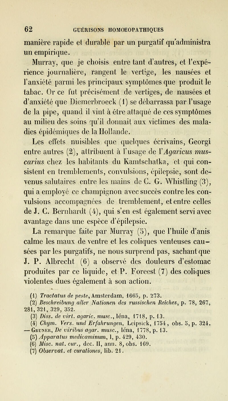 manière rapide et durable par un purgatif qu'administra un empirique. Murray, que je choisis entre tant d'autres, et l'expé- rience journalière, rangent le vertige, les nausées et l'anxiété parmi les principaux symptômes que produit le tabac. Or ce fut précisément de vertiges, de nausées et d'anxiété que Diemerbroeck (i) se débarrassa par l'usage de la pipe, quand il vint à être attaqué de ces symptômes au milieu des soins qu'il donnait aux victimes des mala- dies épidémiques de la Hollande. Les effets nuisibles que quelques écrivains, Georgi entre autres (2), attribuent à l'usage de ÏAgaricus mus- cariiis chez les habitants du Kamtschatka, et qui con- sistent en tremblements, convulsions, épilepsie, sont de- venus salutaires entre les mains de C. G. Whistling (3), qui a employé ce champignon avec succès contre les con- vulsions accompagnées de tremblement, et entre celles de J. C. Bernhardt (4), qui s'en est également servi avec avantage dans une espèce d'épilepsie. La remarque faite par Murray (5), que l'huile d'anis calme les maux de ventre et les coliques venteuses cau- sées par les purgatifs, ne nous surprend pas, sachant que J. P. Albrecht (6) a observé des douleurs d'estomac produites par ce liquide, et P. Foreest (7) des coliques violentes dues également à son action. (1) Trac^atMS cZe pe.sie, Amsterdam, 1665^ p. 273. (2) Beschreibung aller Nationen des russlschen Reiches, p. 78, 267, 281,321, 329, 352. (3) Diss. de virt. agaric, musc, léna, 1718, p. 13. (4) Chym. Vers, und Erfahrungen, Leipsick, 1754, obs. 5, p. 324. — Gruner, De viribus agar. musc, léna, 1778, p. 13. (5) Apparatus medicaminum, 1, p. 429, 430. (6) Mise nat. cur., dec. II, ann. 8, obs. 169. (7) Observât, et curationes, lib. 21.