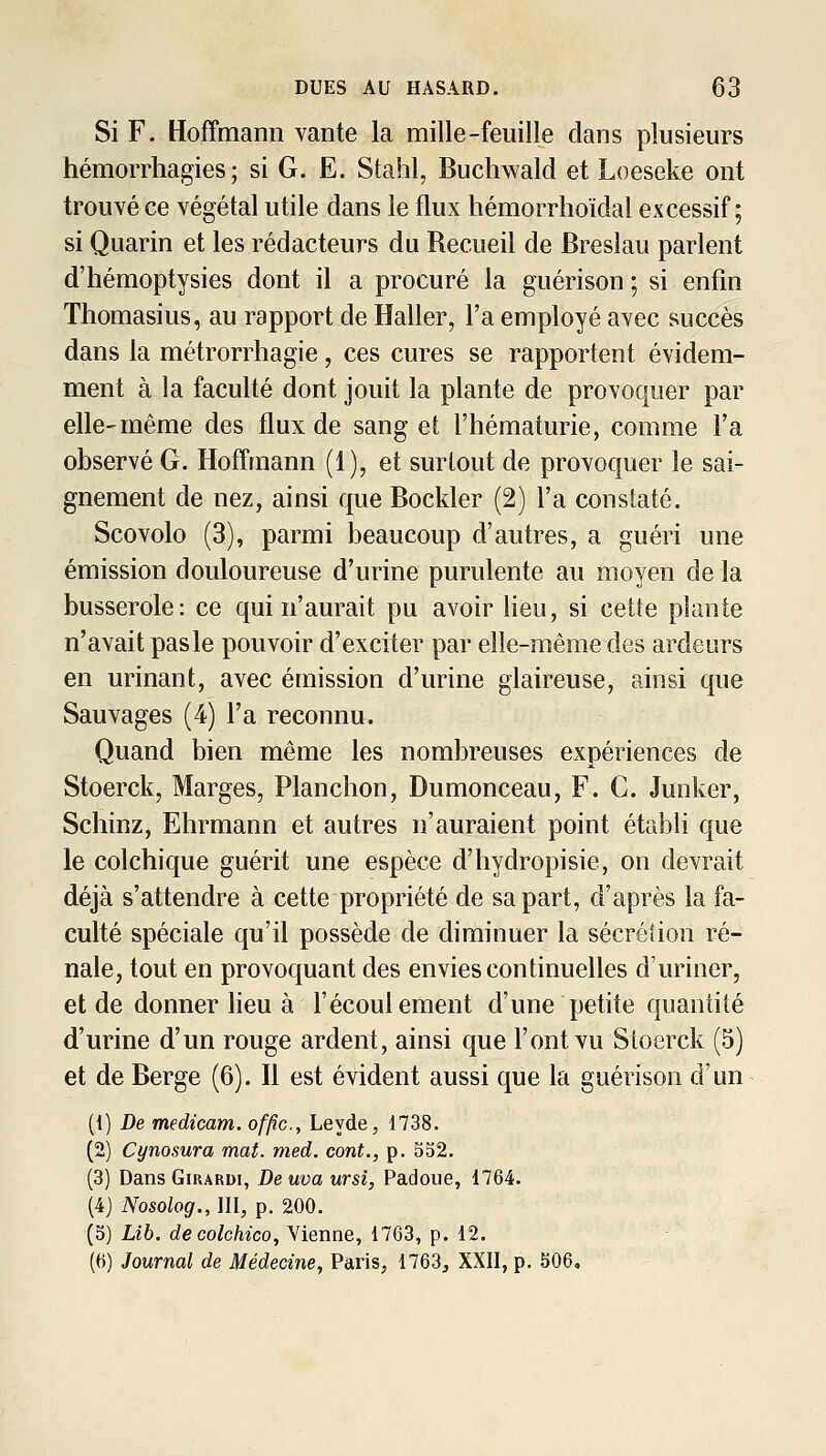 Si F. Hoffmann vante la mille-feuille dans plusieurs hémorrhagies ; si G. E. Stahl, Buchwald et Loeseke ont trouvé ce végétal utile dans le flux hémorrlioïdal excessif; si Quarin et les rédacteurs du Recueil de Breslau parlent d'hémoptysies dont il a procuré la guérison ; si enfin Thomasius, au rapport de Haller, l'a employé avec succès dans la métrorrhagie, ces cures se rapportent évidem- ment à la faculté dont jouit la plante de provoquer par elle-même des flux de sang et l'hématurie, comme l'a observé G. Hoffmann (1), et surtout de provoquer le sai- gnement de nez, ainsi que Bockler (2) l'a constaté. Scovolo (3), parmi beaucoup d'autres, a guéri une émission douloureuse d'urine purulente au moyen de la busserole: ce qui n'aurait pu avoir lieu, si celte plante n'avait pas le pouvoir d'exciter par elle-même des ardeurs en urinant, avec émission d'urine glaireuse, ainsi que Sauvages (4) l'a reconnu. Quand bien même les nombreuses expériences de Stoerck, Marges, Planchon, Dumonceau, F. C. Junker, Schinz, Ehrmann et autres n'auraient point établi que le colchique guérit une espèce d'hydropisie, on devrait déjà s'attendre à cette propriété de sa part, d'après la fa- culté spéciale qu'il possède de diminuer la sécrélion ré- nale, tout en provoquant des envies continuelles d'uriner, et de donner lieu à l'écoulement d'une petite quantité d'urine d'un rouge ardent, ainsi que l'ont vu Stoerck (5) et de Berge (6). Il est évident aussi que la guérison d'un {[) De medicam. offic, Leyde, 1738. (2) Cynosura mat. med. cont., p. 552. (3) Dans Girardi, De uva ursi, Padoue, 1764. (4) Nosolog.JU, p. 200. (5) Lib. decolchico. Vienne, 1763, p. 12. (6) Journal de Médecine, Paris, 1763, XXII, p. 506,