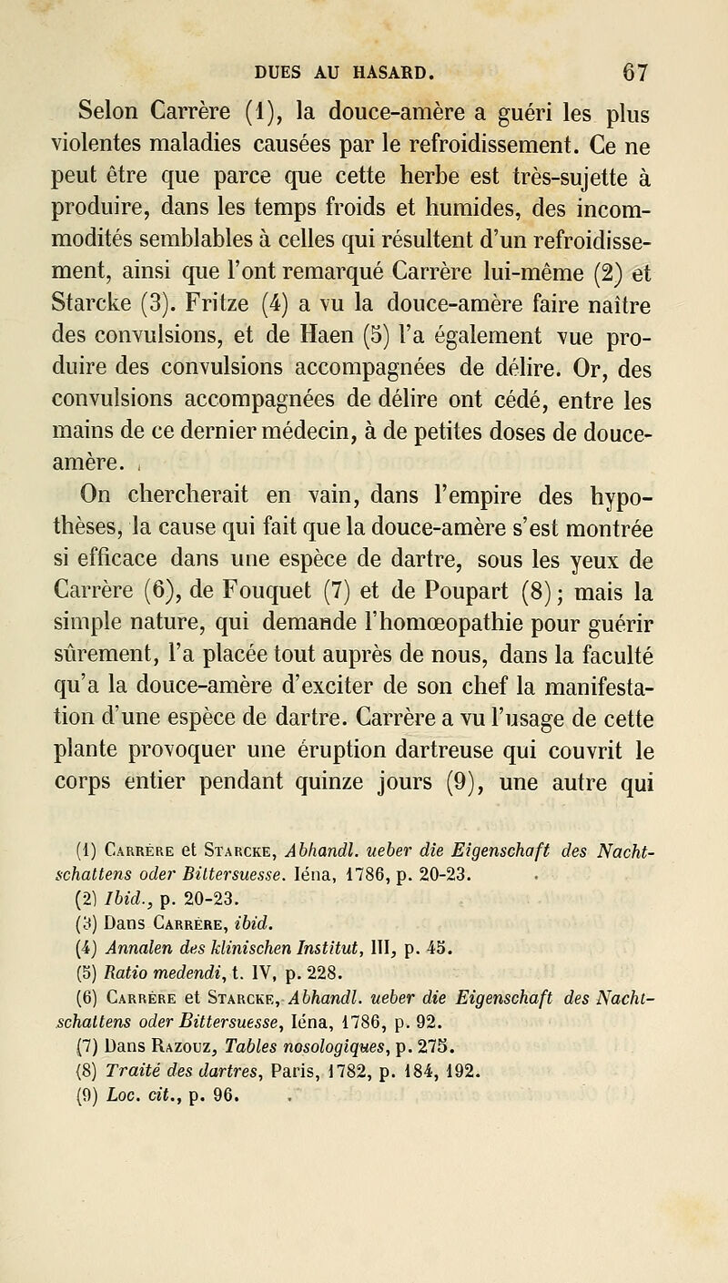 Selon Carrère (1), la douce-amère a guéri les plus violentes maladies causées par le refroidissement. Ce ne peut être que parce que cette herbe est très-sujette à produire, dans les temps froids et humides, des incom- modités semblables à celles qui résultent d'un refroidisse- ment, ainsi que l'ont remarqué Carrère lui-même (2) et Starcke (3). Fritze (4) a \u la douce-amère faire naître des convulsions, et de Haen (5) l'a également vue pro- duire des convulsions accompagnées de délire. Or, des convulsions accompagnées de délire ont cédé, entre les mains de ce dernier médecin, à de petites doses de douce- amère. , On chercherait en vain, dans l'empire des hypo- thèses, la cause qui fait que la douce-amère s'est montrée si efficace dans une espèce de dartre, sous les yeux de Carrère (6), de Fouquet (7) et de Poupart (8) ; mais la simple nature, qui demande l'homœopathie pour guérir sûrement, l'a placée tout auprès de nous, dans la faculté qu'a la douce-amère d'exciter de son chef la manifesta- tion d'une espèce de dartre. Carrère a vu l'usage de cette plante provoquer une éruption dartreuse qui couvrit le corps entier pendant quinze jours (9), une autre qui (1) Carrère et Starcke, Abhandl. ueber die Eigenschaft des Nacht- schattens oder Biltersuesse. léna, 1786, p. 20-23. (2) Ihid., p. 20-23. (3) Dans Carrère, ibid. {4} Annalen des klinischen Institut, ïl\, p. 45. (5) Ratio medendi, t. IV, p. 228. (6) Carrère et Stkkcke, Abhandl. ueber die Eigenschaft des Nacht- schattens oder Biltersuesse, léna, 1786, p. 92. (7) Dans Razouz, Tables nosologiques, p. 275. (8) Traité des dartres, Paris, 1782, p. 184, 192. (9) Loc. cit., p. 96.