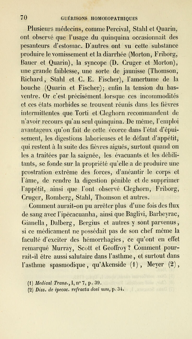 Plusieurs médecins, comme Percival, Stahl et Quarin, ont observé que l'usage du quinquina occasionnait des pesanteurs d'estomac. D'autres ont yu cette substance produire le vomissement et la diarrhée (Morton, Friborg, Bauer et Quarin), la syncope (D. Cruger et Morton), une grande faiblesse, une sorte de jaunisse (Thomson, Richard, Stahl et CE. Fischer), l'amertume de la bouche (Quarin et Fischer); enfin la tension du bas- ventre. Or c'est précisément lorsque ces incommodités et ces états morbides se trouvent réunis dans les fièvres intermittentes que Torti et Cleghorn recommandent de n'avoir recours qu'au seul quinquina. De même, l'emploi avantageux qu'on fait de cette écorce dans l'état d'épui- sement, les digestions laborieuses et le défaut d'appétit, qui restent à la suite des fièvres aiguës, surtout quand on les a traitées par la saignée, les évacuants et les débili- tants, se fonde sur la propriété qu'elle a de produire une prostration extrême des forces, d'anéantir le corps et l'àme, de rendre la digestion pénible et de supprimer l'appétit, ainsi que l'ont observé Cleghorn, Friborg, Cruger, Romberg, Stahl, Thomson et autres. Comment aurait-on pu arrêter plus d'une fois des flux de sang avec l'ipécacuanha, ainsi que Baglivi, Barbeyrac, Gianella, Dalberg, Bergius et autres y sont parvenus, si ce médicament ne possédait pas de son chef même la faculté d'exciter des hémorrhagies, ce qu'ont en eff'et remarqué Murray, Scott et Geoffroy ? Comment pour- rait-il être aussi salutaire dans l'asthme, et surtout dans l'asthme spasmodique, qu'Akenside (1), Meyer (2), (1) Médical Tram., I, n° 7, p. 39. (2) Diss. de ipecac. réfracta dosi usu, p. 34.