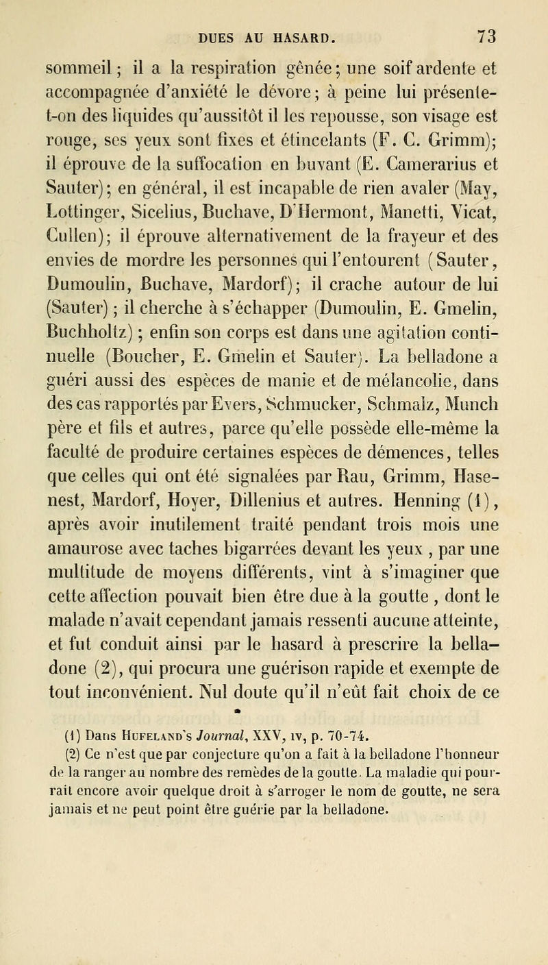 sommeil ; il a la respiration gênée; une soif ardente et accompagnée d'anxiété le dévore ; à peine lui présente- t-on des liquides qu'aussitôt il les repousse, son visage est rouge, ses yeux sont fixes et étincelants (F. C. Grimm); il éprouve de la suffocation en buvant (E. Camerarius et Sauter); en général, il est incapable de rien avaler (May, Lottinger, Sicelius, Bucliave, D'Hermont, Manetti, Yicat, Cuilen); il éprouve alternativement de la frayeur et des envies de mordre les personnes qui l'entourent (Sauter, Dumoulin, Buchave, Mardorf); il crache autour de lui (Sauter) ; il cherche à s'échapper (Dumoulin, E. Gmelin, Buchholtz) ; enfin son corps est dans une agitation conti- nuelle (Boucher, E. Gmelin et Sauter). La belladone a guéri aussi des espèces de manie et de mélancolie, dans des cas rapportés par Evers, îSchmucker, Schmalz, Munch père et fils et autres, parce qu'elle possède elle-même la faculté de produire certaines espèces de démences, telles que celles qui ont été signalées par Rau, Grimm, Hase- nest, Mardorf, Hoyer, Dillenius et autres. Henning (1), après avoir inutilement traité pendant trois mois une amaurose avec taches bigarrées devant les yeux , par une multitude de moyens différents, vint à s'imaginer que cette affection pouvait bien être due à la goutte , dont le malade n'avait cependant jamais ressenti aucune atteinte, et fut conduit ainsi par le hasard à prescrire la bella- done (2), qui procura une guérison rapide et exempte de tout inconvénient. Nul doute qu'il n'eût fait choix de ce (1) Dans Hufeland's Journal, XXV, iv, p. 70-74. (2) Ce n'est que par conjecture qu'on a fait à la belladone l'honneur de la ranger au nombre des remèdes de la goutte. La maladie qui poui- rail encore avoir quelque droit à s'arroger le nom de goutte, ne sera jamais et ne peut point être guérie par la belladone.