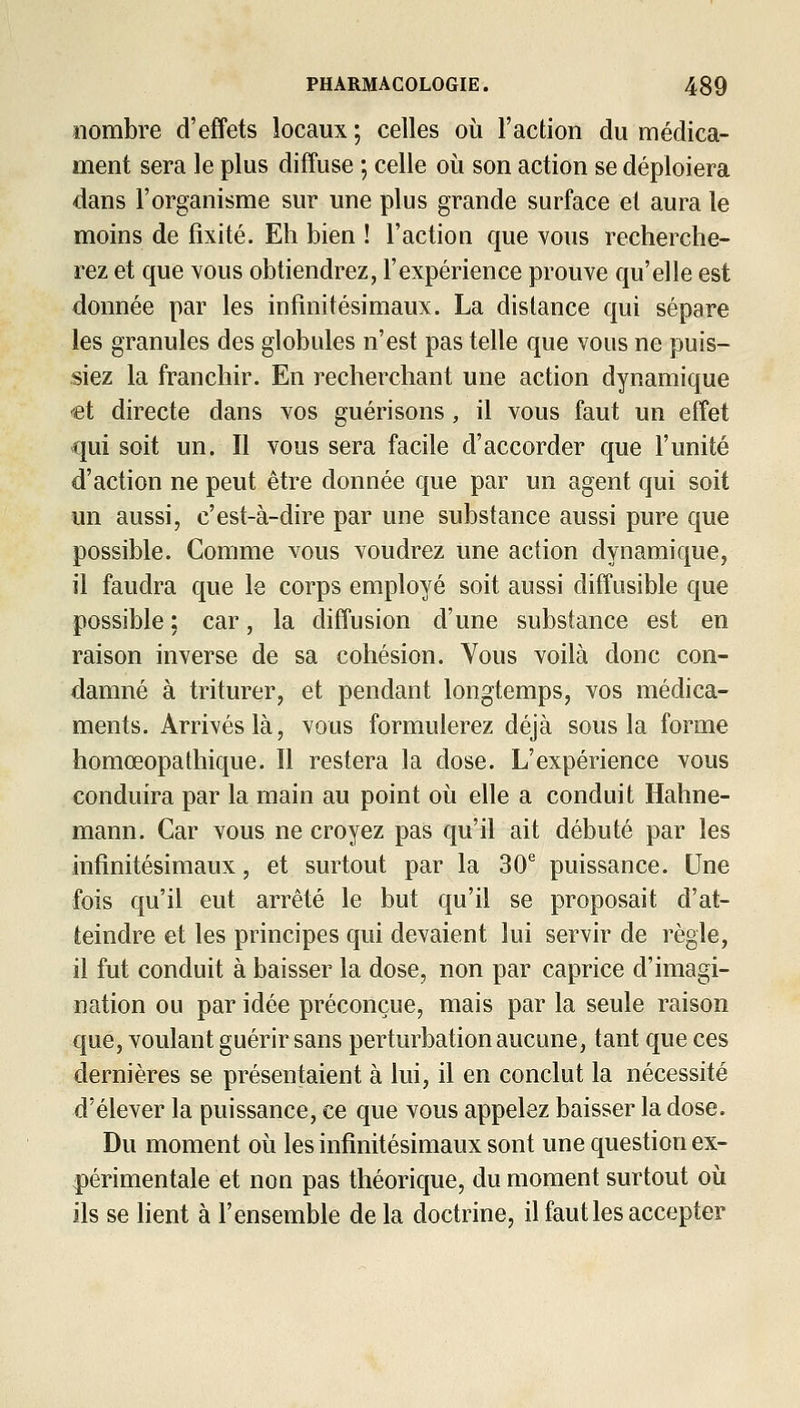 nombre d'effets locaux ; celles où l'action du médica- ment sera le plus diffuse ; celle où son action se déploiera dans l'organisme sur une plus grande surface et aura le moins de fixité. Eh bien ! l'action que vous recherche- rez et que vous obtiendrez, l'expérience prouve qu'elle est donnée par les infinitésimaux. La distance qui sépare les granules des globules n'est pas telle que vous ne puis- siez la franchir. En recherchant une action dynamique et directe dans vos guérisons, il vous faut un effet qui soit un. Il vous sera facile d'accorder que l'unité d'action ne peut être donnée que par un agent qui soit un aussi, c'est-à-dire par une substance aussi pure que possible. Comme vous voudrez une action dynamique, il faudra que le corps employé soit aussi diffusible que possible : car, la diffusion d'une substance est en raison inverse de sa cohésion. Vous voilà donc con- damné à triturer, et pendant longtemps, vos médica- ments. Arrivés là, vous formulerez déjà sous la forme homœopathique. Il restera la dose. L'expérience vous conduira par la main au point où elle a conduit Hahne- mann. Car vous ne croyez pas qu'il ait débuté par les infinitésimaux, et surtout par la 30*^ puissance. Une fois qu'il eut arrêté le but qu'il se proposait d'at- teindre et les principes qui devaient lui servir de règle, il fut conduit à baisser la dose, non par caprice d'imagi- nation ou par idée préconçue, mais par la seule raison que, voulant guérir sans perturbation aucune, tant que ces dernières se présentaient à lui, il en conclut la nécessité d'élever la puissance, ce que vous appelez baisser la dose. Du moment où les infinitésimaux sont une question ex- périmentale et non pas théorique, du moment surtout où ils se hent à l'ensemble de la doctrine, il faut les accepter