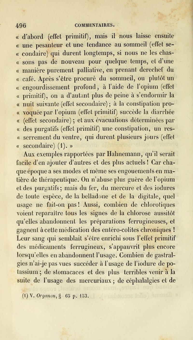 « d'abord (effet primitif), mais il nous laisse ensuite « une pesanteur et une tendance au sommeil (effet se- « condaire) qui durent longtemps, si nous ne les chas- « sons pas de nouveau pour quelque temps, et d'une « manière purement palliative, en prenant derechef du « café. Après s'être procuré du sommeil, ou plutôt un « engourdissement profond, à l'aide de l'opium (effet « primitif), on a d'autant plus de peine à s'endormir la « nuit suivante (effet secondaire) ; à la constipation pro- « voquéepar l'opium (effet primitif) succède la diarrhée « (effet secondaire) ; et aux évacuations déterminées par « des purgatifs (effet primitif) une constipation, un res- « serrement du ventre, qui durent plusieurs jours (effet a secondaire) (1). » Aux exemples rapportées par Hahnemann, qu'il serait facile d'en ajouter d'autres et des plus actuels ! Car cha- que époque a ses modes et même ses engouements en ma- tière de thérapeutique. On n'abuse plus guère de l'opium et des purgatifs ; mais du fer, du mercure et des iodures de toute espèce, de la belladone et de la digitale, quel usage ne fait-on pas! Aussi, combien de chlorotiques voient reparaître tous les signes de la chlorose aussitôt qu'elles abandonnent les préparations ferrugineuses, e( gagnent à cette médication des entéro-colites chroniques ! Leur sang qui semblait s'être enrichi sous l'effet primitif des médicaments ferrugineux, s'appauvrit plus encore lorsqu'elles en abandonnent l'usage. Combien de gastral- gies n'ai-je pas vues succéder à l'usage de l'iodure de po- tassium ; de stomacaces et des plus terribles venir à la suite de l'usage des mercuriaux ; de céphalalgies et de (1) Y. Organun,^ 65 p. 153.