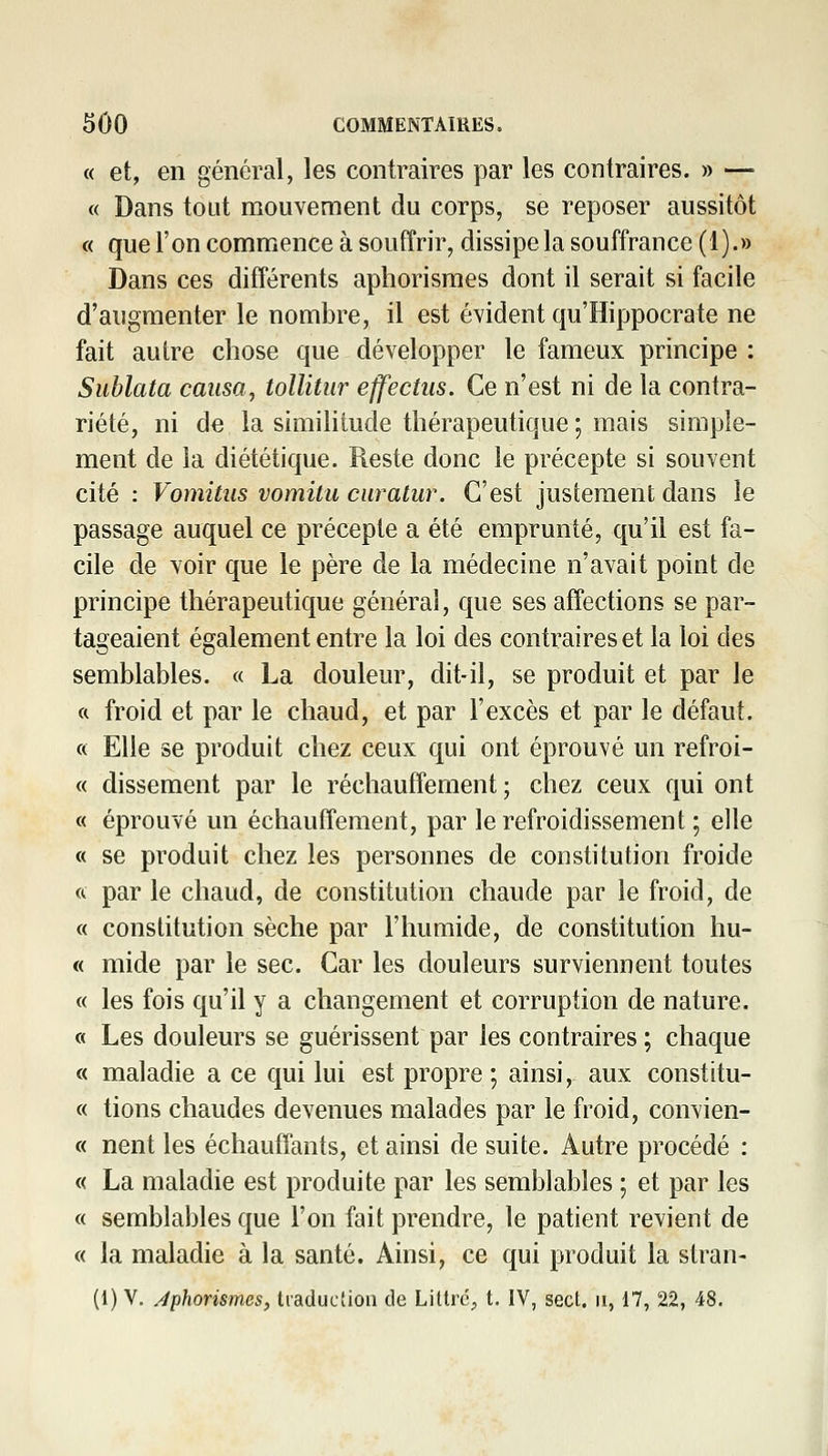 « et, en général, les contraires par les contraires. » —■ « Dans tout mouvement du corps, se reposer aussitôt « que l'on commence à souffrir, dissipe la souffrance (1).» Dans ces différents aphorisraes dont il serait si facile d'augmenter le nombre, il est évident qu'Hippocrate ne fait autre chose que développer le fameux principe : Sublata causa, tollitiir effectus. Ce n'est ni de la contra- riété, ni âe la similitude thérapeutique ; mais simple- ment de la diététique. Reste donc le précepte si souvent cité : Vomitus vomitu ciiratur. C'est justement dans le passage auquel ce précepte a été emprunté, qu'il est fa- cile de voir que le père de la médecine n'avait point de principe thérapeutique général, que ses affections se par- tageaient également entre la loi des contraires et la loi des semblables. « La douleur, dit-il, se produit et par le a froid et par le chaud, et par l'excès et par le défaut. « Elle se produit chez ceux qui ont éprouvé un refroi- « dissement par le réchauffement ; chez ceux qui ont « éprouvé un échauffement, par le refroidissement ; elle « se produit chez les personnes de constitution froide ft par le chaud, de constitution chaude par le froid, de « constitution sèche par l'humide, de constitution hu- « mide par le sec. Car les douleurs surviennent toutes « les fois qu'il y a changement et corruption de nature. « Les douleurs se guérissent par les contraires ; chaque « maladie a ce qui lui est propre ; ainsi, aux constitu- « tions chaudes devenues malades par le froid, convien- « nent les échauffants, et ainsi de suite. Autre procédé : « La maladie est produite par les semblables ; et par les « semblables que l'on fait prendre, le patient revient de « la maladie à la santé. Ainsi, ce qui produit la stran- (1) V. Aphorismes, traduction de LiUré;, t. IV, sect. ii, 17, 22, 48.