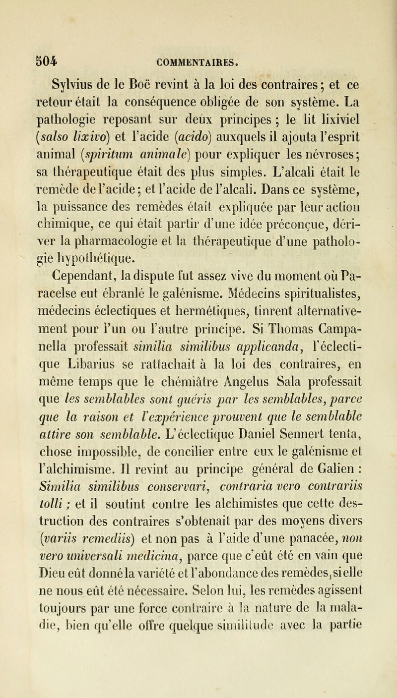 Sylvius de le Boë retint à la loi des contraires ; et ce retour était la conséquence obligée de son système. La pathologie reposant sur deux principes ; le lit lixiviel {salso lixivo) et l'acide [acido] auxquels il ajouta l'esprit animal [spiritiim animale) çovtv expliquer les névroses; sa thérapeutique était des plus simples. L'alcah était le remède de l'acide ; et l'acide de l'alcah. Dans ce système, la puissance des remèdes était expliquée par leur action chimique, ce qui était partir d'une idée préconçue, déri- ver la pharmacologie et la thérapeutique d'une patholo- gie hypothétique. Cependant, la dispute fut assez vive du moment où Pa- racelse eut ébranlé le galénisme. Médecins spirituahstes, médecins éclectiques et hermétiques, tinrent alternative- ment pour l'un ou l'autre principe. Si Thomas Campa- nella professait similia similibus applicanda, l'éclecti- que Libarius se rattachait à la loi des contraires, en même temps que le cliémiâtre Angélus Sala professait que les semblables sont giiéi^is jjar les semblables, parce que la raison et l'expérience 'prouvent que le semblable attire son semblable. L'éclectique Daniel Sennert tenta, chose impossible, de concilier entre eux le galénisme el l'alchimisme. Il revint au principe général de Galien : Similia similibus conservari, contraria vero conlrariis loin ; et il soutint contre les alchimistes que cette des- truction des contraires s'obtenait par des moyens divers {variis remediis) et non pas à l'aide d'une panacée, non vero universali medicina, parce que c'eût été en vain que Dieu eût donné la variété et l'abondance des remèdes, si elle ne nous eût été nécessaire. Selon lui, les remèdes agissent toujours par une force contraire à la nature de la mala- die, bien qu'elle offre quelque similitude avec la partie