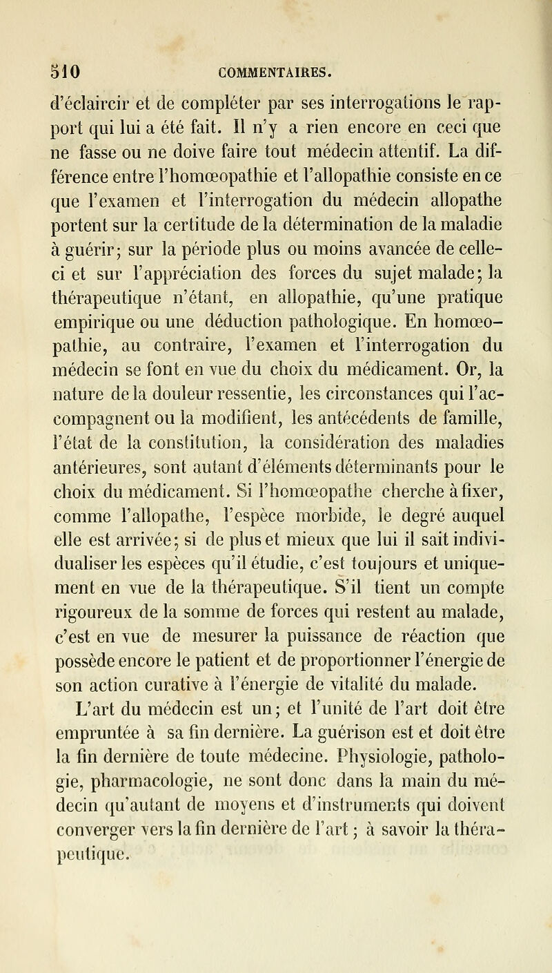 d'éclaircir et de compléter par ses interrogations le rap- port qui lui a été fait. Il n'y a rien encore en ceci que ne fasse ou ne doive faire tout médecin attentif. La dif- férence entre l'homœopathie et l'allopathie consiste en ce que l'examen et l'interrogation du médecin allopathe portent sur la certitude de la détermination de la maladie à guérir; sur la période plus ou moins avancée de celle- ci et sur l'appréciation des forces du sujet malade; la thérapeutique n'étant, en allopathie, qu'une pratique empirique ou une déduction pathologique. En liomœo- pathie, au contraire, l'examen et l'interrogation du médecin se font en vue du choix du médicament. Or, la nature delà douleur ressentie, les circonstances qui l'ac- compagnent ou la modifient, les antécédents de famille, F état de la constitution, la considération des maladies antérieures, sont autant d'éléments déterminants pour le choix du médicament. Si l'homœopathe cherche à fixer, comme l'allopathe, l'espèce morbide, le degré auquel elle est arrivée; si de plus et mieux que lui il sait indivi- duahser les espèces qu'il étudie, c'est toujours et unique- ment en vue de la thérapeutique. S'il tient un compte rigoureux de la somme de forces qui restent au malade, c'est en vue de mesurer la puissance de réaction que possède encore le patient et de proportionner l'énergie de son action curative à l'énergie de vitalité du malade. L'art du médecin est un ; et l'unité de l'art doit être empruntée à sa fin dernière. La guérison est et doit être la fin dernière de toute médecine. Physiologie, patholo- gie, pharmacologie, ne sont donc dans la main du mé- decin qu'autant de moyens et d'instruments qui doivent converger vers la fin dernière de l'art ; à savoir la théra- peutique.