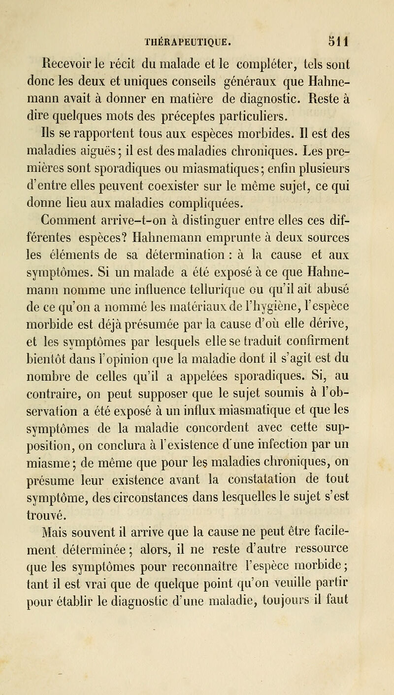 Recevoir le récit du malade et le compléter, tels sont donc les deux et uniques conseils généraux que Hahne- mann avait à donner en matière de diagnostic. Reste à dire quelques mots des préceptes particuliers. Ils se rapportent tous aux espèces morbides. Il est des maladies aiguës; il est des maladies chroniques. Les pre- mières sont sporadiques ou miasmatiques ; enfin plusieurs d'entre elles peuvent coexister sur le même sujet, ce qui donne lieu aux maladies compliquées. Comment arrive-t-on à distinguer entre elles ces dif- férentes espèces? Hahnemann emprunte à deux sources les éléments de sa détermination : à la cause et aux symptômes. Si un malade a été exposé à ce que Hahne- mann nomme une influence tellurique ou qu'il ait abusé de ce qu'on a nommé les matériaux de l'hygiène, l'espèce morbide est déjà présumée parla cause d'où elle dérive, et les symptômes par lesquels elle se traduit confirment bientôt dans l'opinion que la maladie dont il s'agit est du nombre de celles qu'il a appelées sporadiques. Si, au contraire, on peut supposer que le sujet soumis à l'ob- servation a été exposé à un influx miasmatique et que les symptômes de la maladie concordent avec cette sup- position, on conclura à l'existence d'une infection par un miasme ; de même que pour les maladies chroniques, on présume leur existence avant la constatation de tout symptôme, des circonstances dans lesquelles le sujet s'est trouvé. Mais souvent il arrive que la cause ne peut être facile- ment déterminée ; alors, il ne reste d'autre ressource que les symptômes pour reconnaître l'espèce morbide ; tant il est vrai que de quelque point qu'on veuille partir pour étabhr le diagnostic d'une maladie, toujours il faut